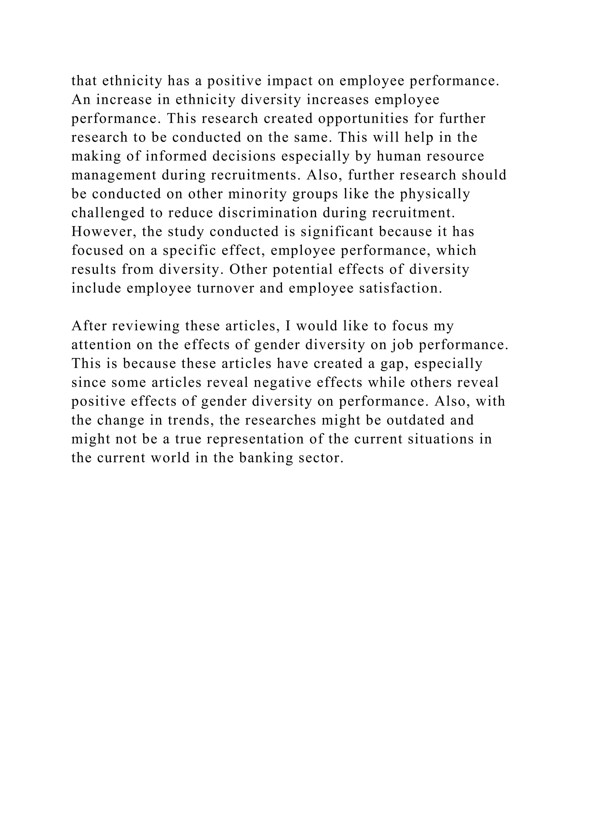 that ethnicity has a positive impact on employee performance.
An increase in ethnicity diversity increases employee
performance. This research created opportunities for further
research to be conducted on the same. This will help in the
making of informed decisions especially by human resource
management during recruitments. Also, further research should
be conducted on other minority groups like the physically
challenged to reduce discrimination during recruitment.
However, the study conducted is significant because it has
focused on a specific effect, employee performance, which
results from diversity. Other potential effects of diversity
include employee turnover and employee satisfaction.
After reviewing these articles, I would like to focus my
attention on the effects of gender diversity on job performance.
This is because these articles have created a gap, especially
since some articles reveal negative effects while others reveal
positive effects of gender diversity on performance. Also, with
the change in trends, the researches might be outdated and
might not be a true representation of the current situations in
the current world in the banking sector.
 