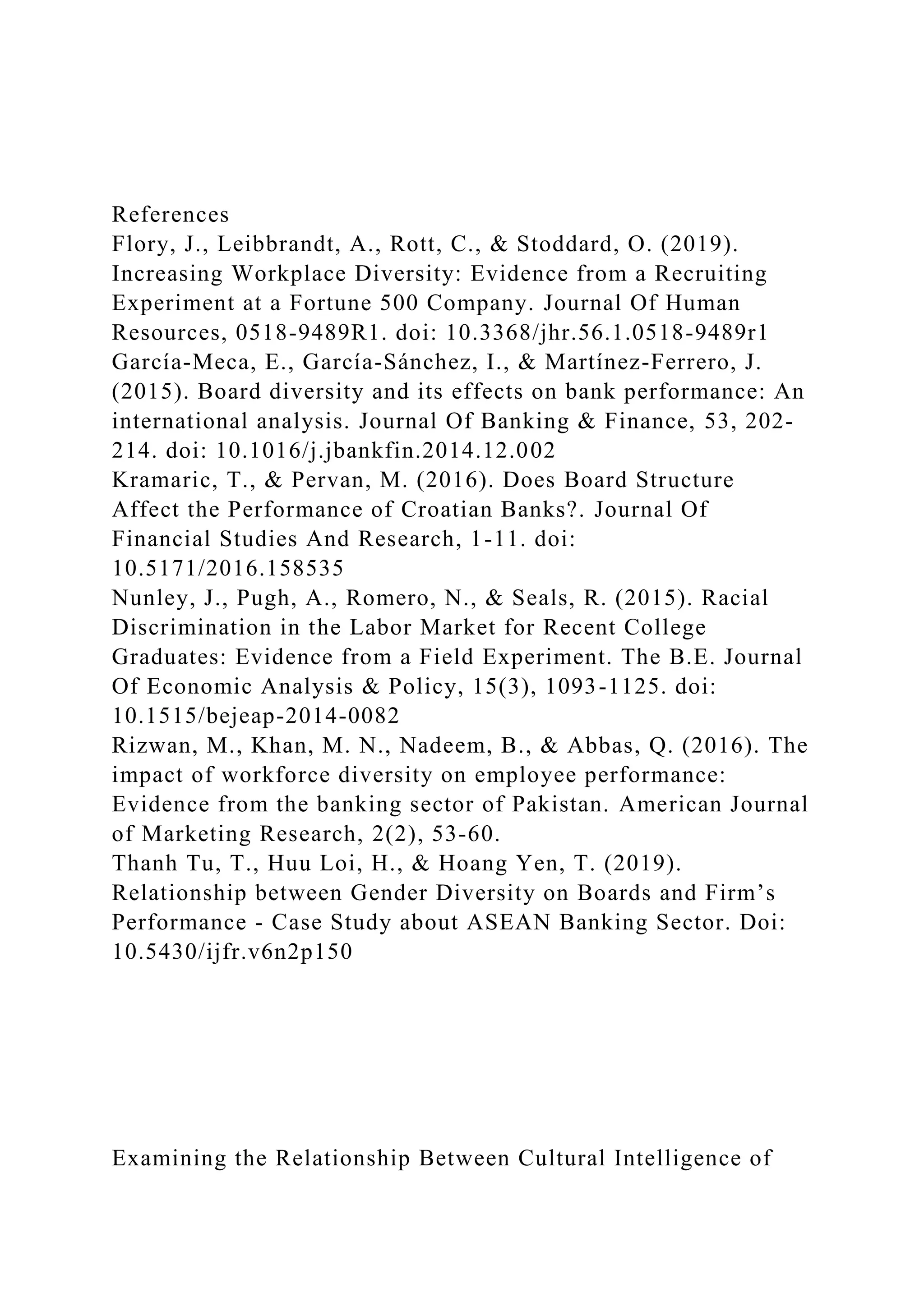 References
Flory, J., Leibbrandt, A., Rott, C., & Stoddard, O. (2019).
Increasing Workplace Diversity: Evidence from a Recruiting
Experiment at a Fortune 500 Company. Journal Of Human
Resources, 0518-9489R1. doi: 10.3368/jhr.56.1.0518-9489r1
García-Meca, E., García-Sánchez, I., & Martínez-Ferrero, J.
(2015). Board diversity and its effects on bank performance: An
international analysis. Journal Of Banking & Finance, 53, 202-
214. doi: 10.1016/j.jbankfin.2014.12.002
Kramaric, T., & Pervan, M. (2016). Does Board Structure
Affect the Performance of Croatian Banks?. Journal Of
Financial Studies And Research, 1-11. doi:
10.5171/2016.158535
Nunley, J., Pugh, A., Romero, N., & Seals, R. (2015). Racial
Discrimination in the Labor Market for Recent College
Graduates: Evidence from a Field Experiment. The B.E. Journal
Of Economic Analysis & Policy, 15(3), 1093-1125. doi:
10.1515/bejeap-2014-0082
Rizwan, M., Khan, M. N., Nadeem, B., & Abbas, Q. (2016). The
impact of workforce diversity on employee performance:
Evidence from the banking sector of Pakistan. American Journal
of Marketing Research, 2(2), 53-60.
Thanh Tu, T., Huu Loi, H., & Hoang Yen, T. (2019).
Relationship between Gender Diversity on Boards and Firm’s
Performance - Case Study about ASEAN Banking Sector. Doi:
10.5430/ijfr.v6n2p150
Examining the Relationship Between Cultural Intelligence of
 