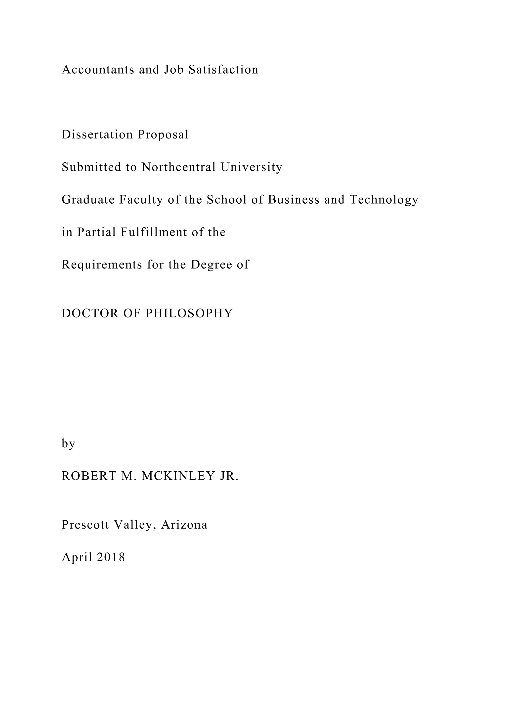 Accountants and Job Satisfaction
Dissertation Proposal
Submitted to Northcentral University
Graduate Faculty of the School of Business and Technology
in Partial Fulfillment of the
Requirements for the Degree of
DOCTOR OF PHILOSOPHY
by
ROBERT M. MCKINLEY JR.
Prescott Valley, Arizona
April 2018
 