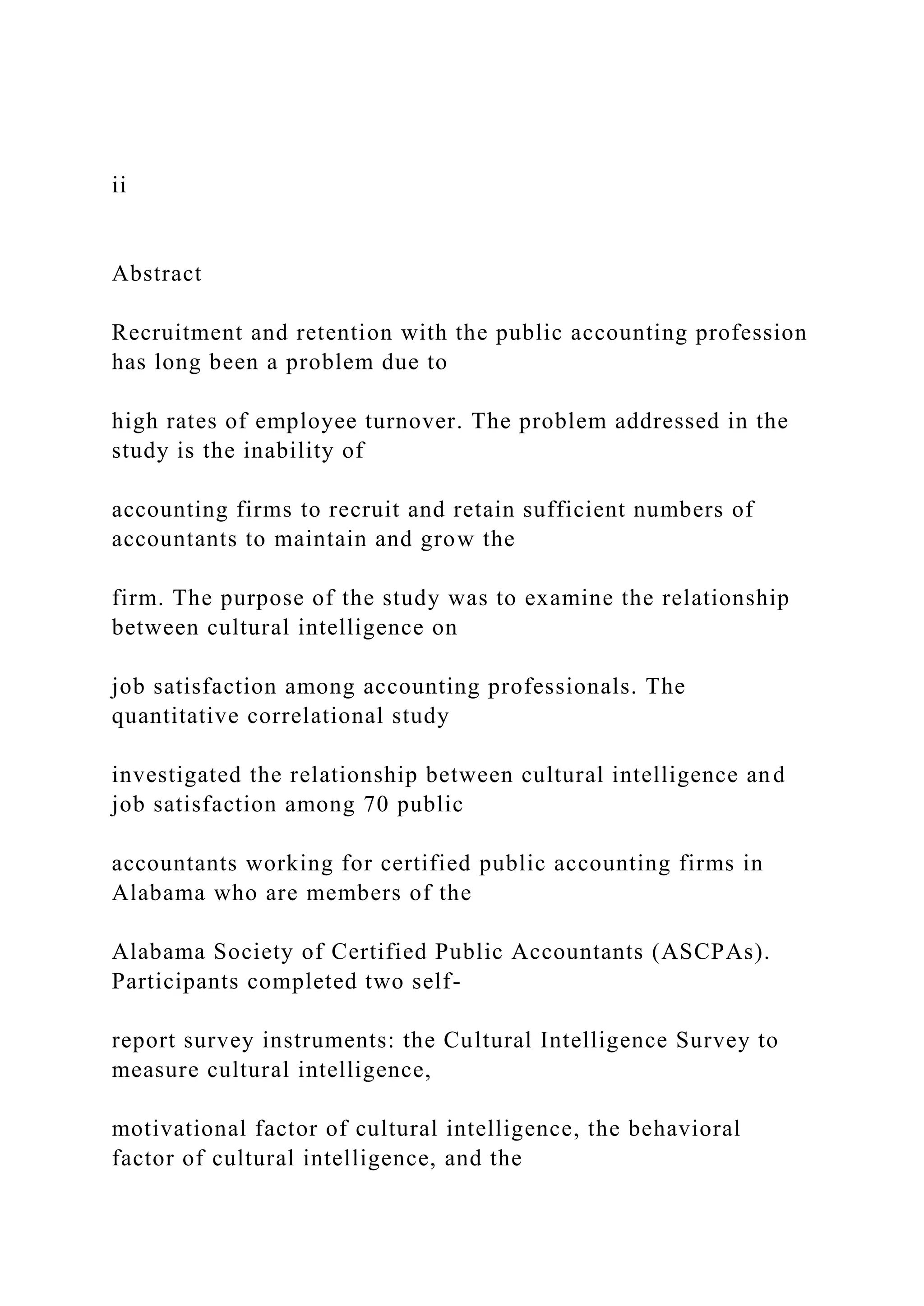 ii
Abstract
Recruitment and retention with the public accounting profession
has long been a problem due to
high rates of employee turnover. The problem addressed in the
study is the inability of
accounting firms to recruit and retain sufficient numbers of
accountants to maintain and grow the
firm. The purpose of the study was to examine the relationship
between cultural intelligence on
job satisfaction among accounting professionals. The
quantitative correlational study
investigated the relationship between cultural intelligence and
job satisfaction among 70 public
accountants working for certified public accounting firms in
Alabama who are members of the
Alabama Society of Certified Public Accountants (ASCPAs).
Participants completed two self-
report survey instruments: the Cultural Intelligence Survey to
measure cultural intelligence,
motivational factor of cultural intelligence, the behavioral
factor of cultural intelligence, and the
 