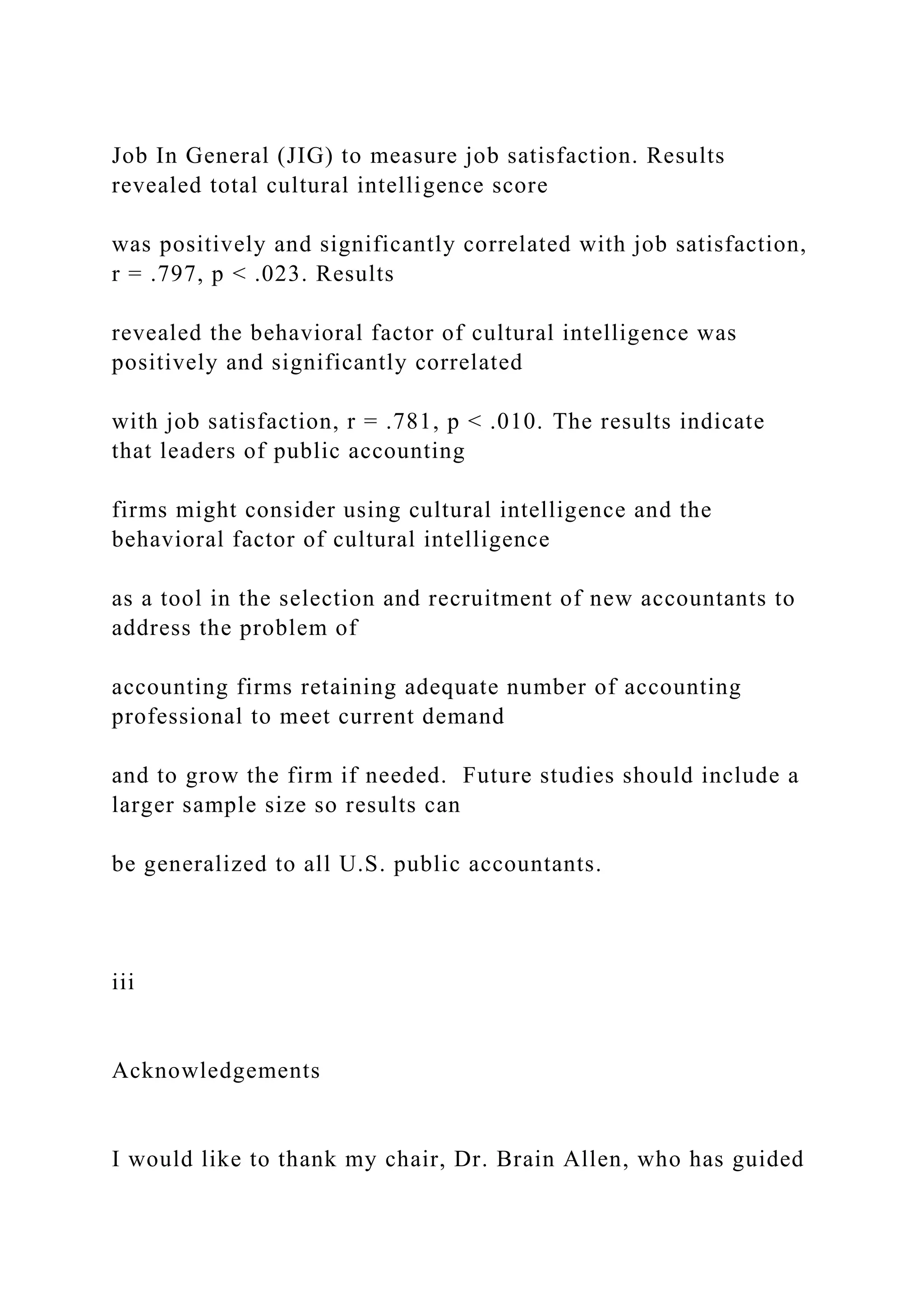 Job In General (JIG) to measure job satisfaction. Results
revealed total cultural intelligence score
was positively and significantly correlated with job satisfaction,
r = .797, p < .023. Results
revealed the behavioral factor of cultural intelligence was
positively and significantly correlated
with job satisfaction, r = .781, p < .010. The results indicate
that leaders of public accounting
firms might consider using cultural intelligence and the
behavioral factor of cultural intelligence
as a tool in the selection and recruitment of new accountants to
address the problem of
accounting firms retaining adequate number of accounting
professional to meet current demand
and to grow the firm if needed. Future studies should include a
larger sample size so results can
be generalized to all U.S. public accountants.
iii
Acknowledgements
I would like to thank my chair, Dr. Brain Allen, who has guided
 