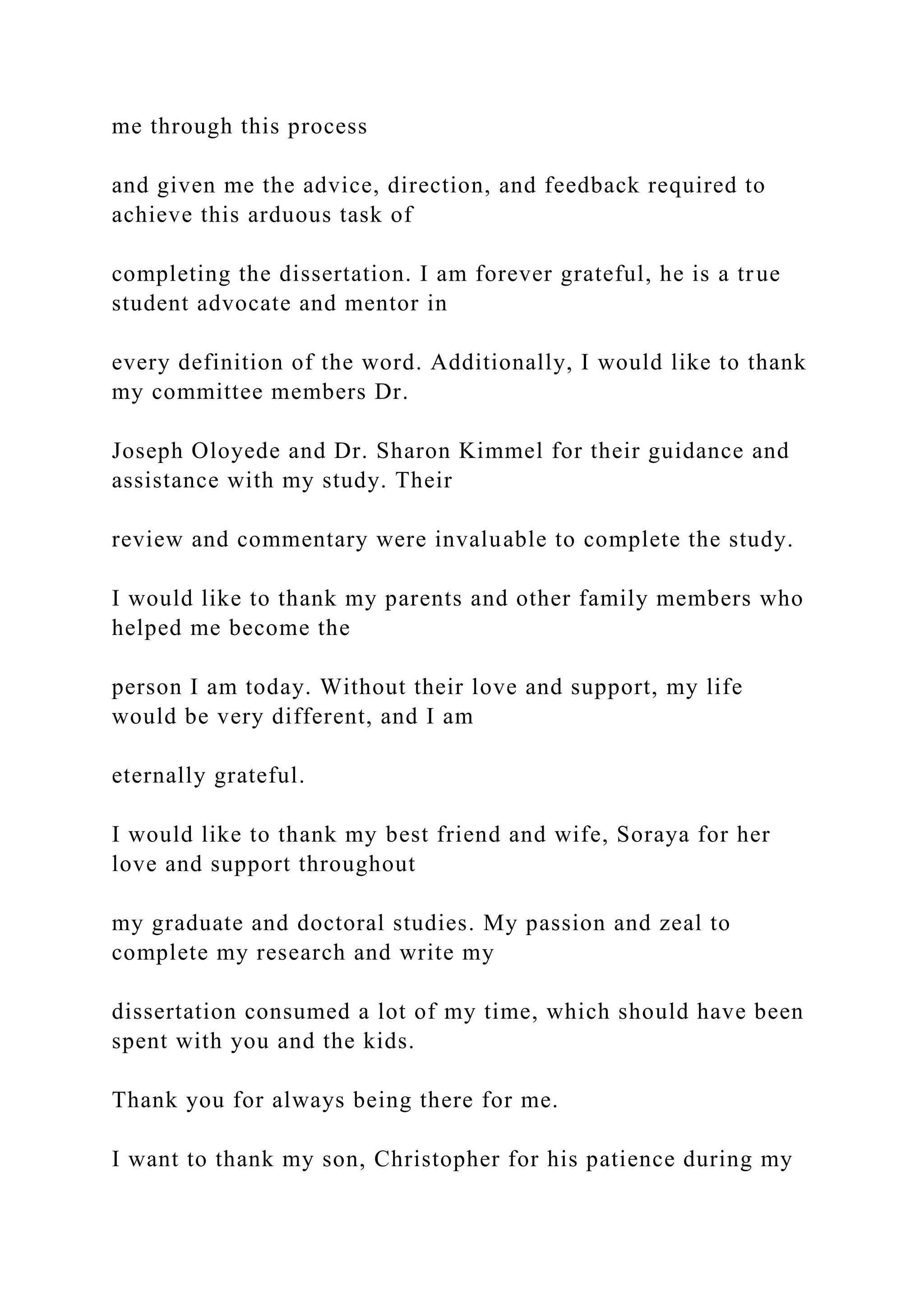 me through this process
and given me the advice, direction, and feedback required to
achieve this arduous task of
completing the dissertation. I am forever grateful, he is a true
student advocate and mentor in
every definition of the word. Additionally, I would like to thank
my committee members Dr.
Joseph Oloyede and Dr. Sharon Kimmel for their guidance and
assistance with my study. Their
review and commentary were invaluable to complete the study.
I would like to thank my parents and other family members who
helped me become the
person I am today. Without their love and support, my life
would be very different, and I am
eternally grateful.
I would like to thank my best friend and wife, Soraya for her
love and support throughout
my graduate and doctoral studies. My passion and zeal to
complete my research and write my
dissertation consumed a lot of my time, which should have been
spent with you and the kids.
Thank you for always being there for me.
I want to thank my son, Christopher for his patience during my
 