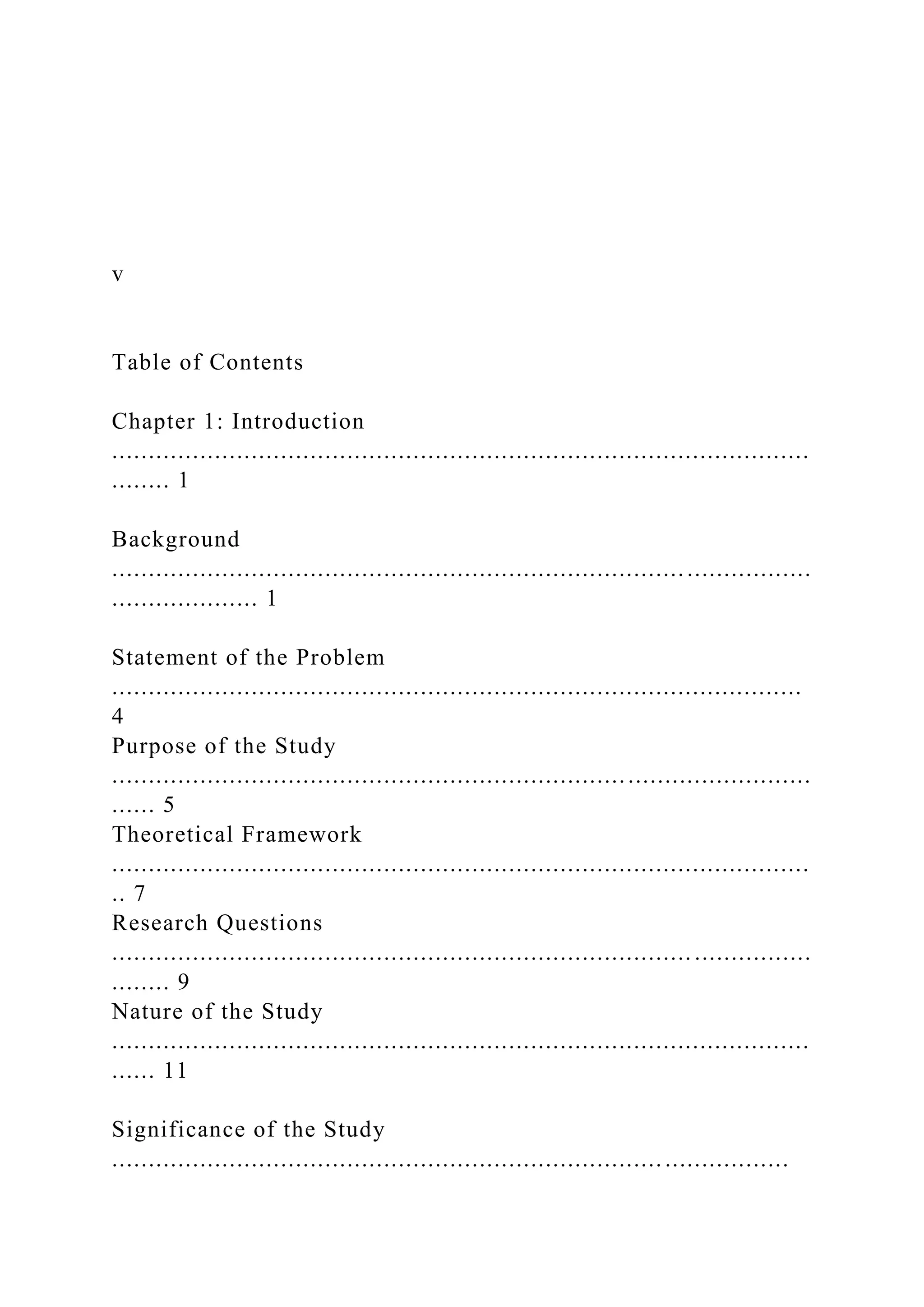 v
Table of Contents
Chapter 1: Introduction
...............................................................................................
........ 1
Background
...............................................................................................
.................... 1
Statement of the Problem
..............................................................................................
4
Purpose of the Study
...............................................................................................
...... 5
Theoretical Framework
...............................................................................................
.. 7
Research Questions
............................................................................... ................
........ 9
Nature of the Study
...............................................................................................
...... 11
Significance of the Study
............................................................................................
 