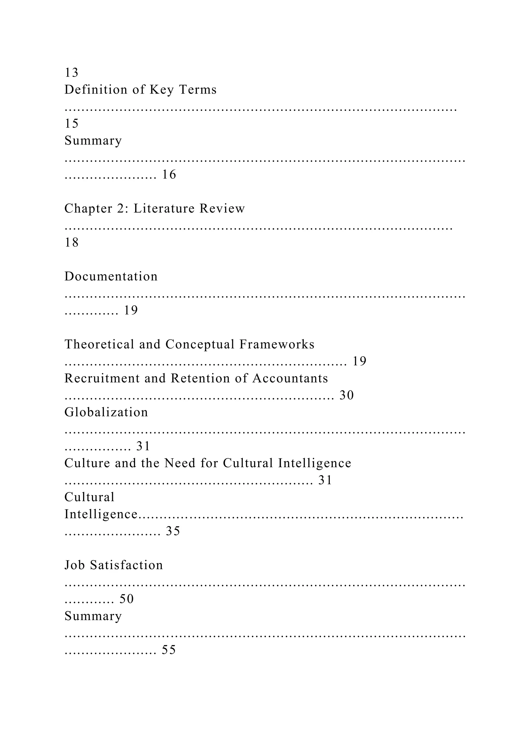 13
Definition of Key Terms
.............................................................................................
15
Summary
...............................................................................................
...................... 16
Chapter 2: Literature Review
............................................................................................
18
Documentation
...............................................................................................
............. 19
Theoretical and Conceptual Frameworks
................................................................... 19
Recruitment and Retention of Accountants
................................................................ 30
Globalization
...............................................................................................
................ 31
Culture and the Need for Cultural Intelligence
........................................................... 31
Cultural
Intelligence.............................................................................
....................... 35
Job Satisfaction
...............................................................................................
............ 50
Summary
...............................................................................................
...................... 55
 