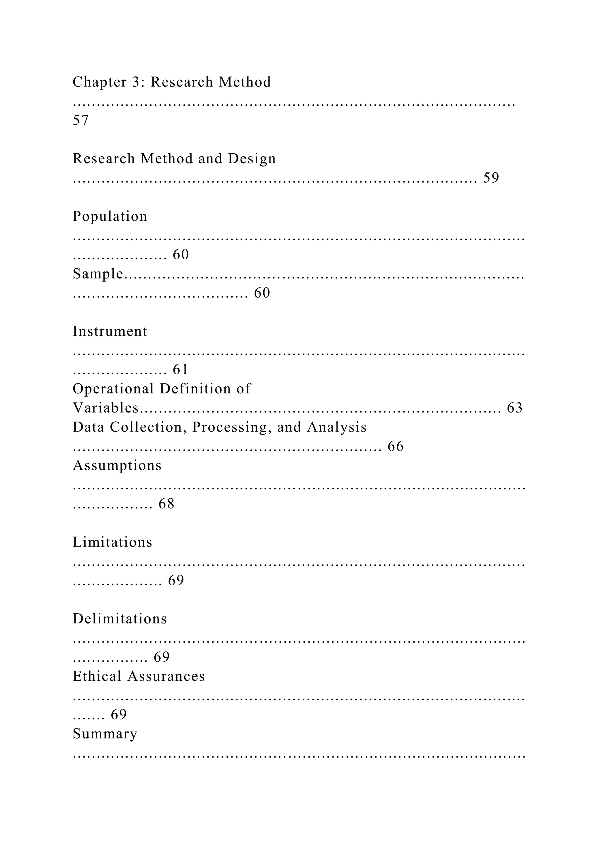 Chapter 3: Research Method
.............................................................................................
57
Research Method and Design
..................................................................................... 59
Population
...............................................................................................
.................... 60
Sample....................................................................................
..................................... 60
Instrument
...............................................................................................
.................... 61
Operational Definition of
Variables............................................................................ 63
Data Collection, Processing, and Analysis
................................................................. 66
Assumptions
...............................................................................................
................. 68
Limitations
...............................................................................................
................... 69
Delimitations
...............................................................................................
................ 69
Ethical Assurances
...............................................................................................
....... 69
Summary
...............................................................................................
 