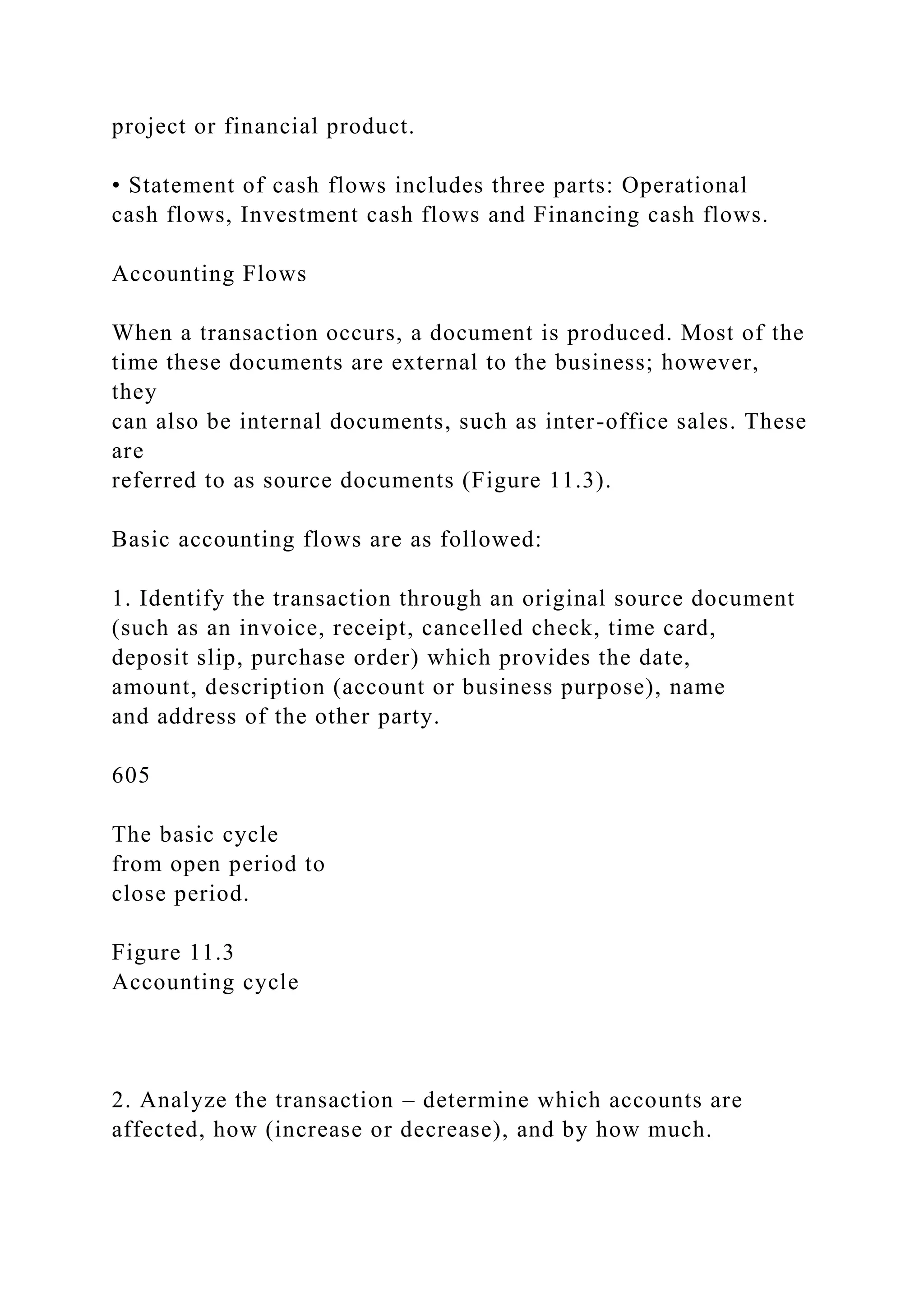 project or financial product.
• Statement of cash flows includes three parts: Operational
cash flows, Investment cash flows and Financing cash flows.
Accounting Flows
When a transaction occurs, a document is produced. Most of the
time these documents are external to the business; however,
they
can also be internal documents, such as inter-office sales. These
are
referred to as source documents (Figure 11.3).
Basic accounting flows are as followed:
1. Identify the transaction through an original source document
(such as an invoice, receipt, cancelled check, time card,
deposit slip, purchase order) which provides the date,
amount, description (account or business purpose), name
and address of the other party.
605
The basic cycle
from open period to
close period.
Figure 11.3
Accounting cycle
2. Analyze the transaction – determine which accounts are
affected, how (increase or decrease), and by how much.
 