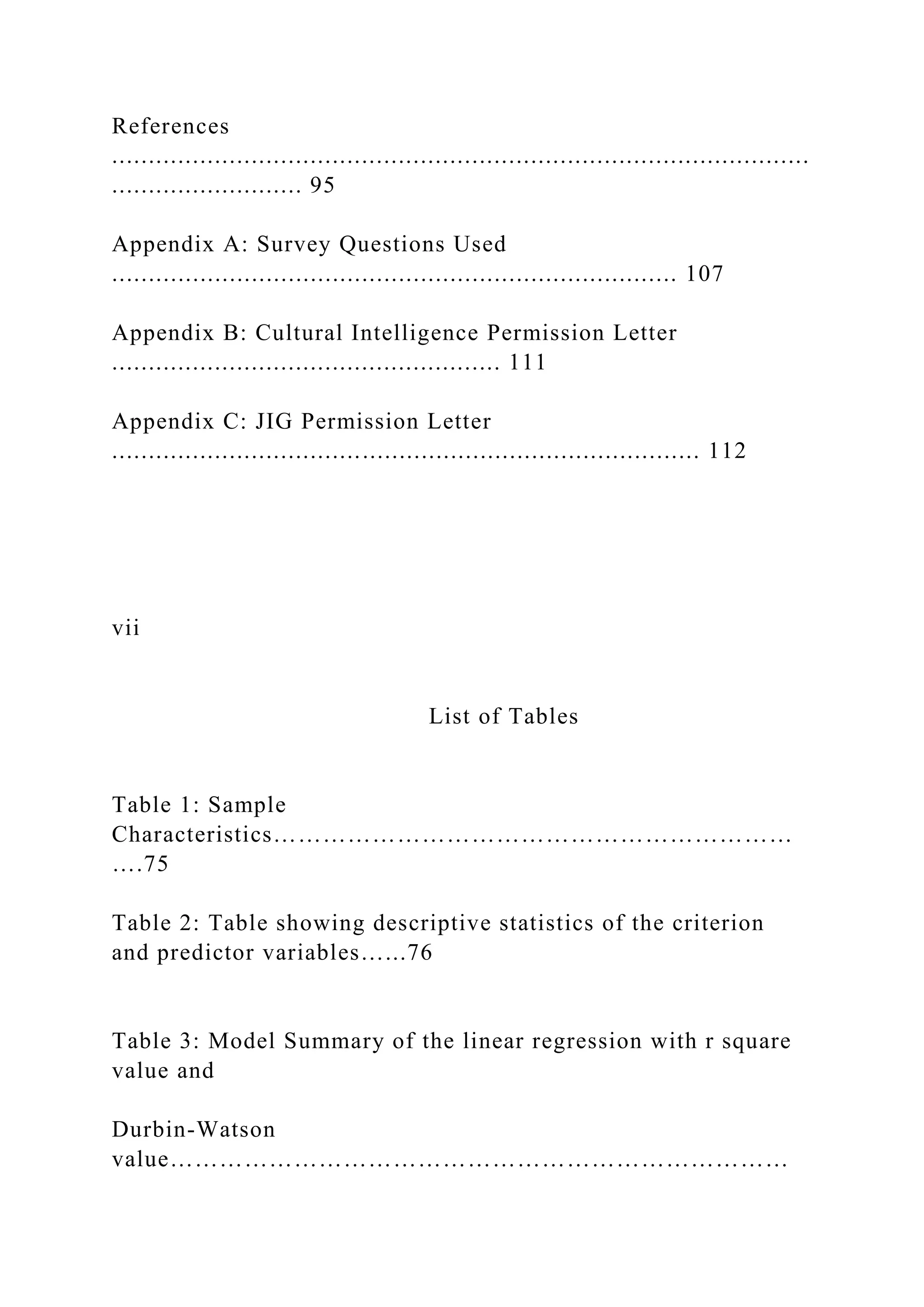 References
...............................................................................................
.......................... 95
Appendix A: Survey Questions Used
............................................................................. 107
Appendix B: Cultural Intelligence Permission Letter
..................................................... 111
Appendix C: JIG Permission Letter
................................................................................ 112
vii
List of Tables
Table 1: Sample
Characteristics………………………………………………………
….75
Table 2: Table showing descriptive statistics of the criterion
and predictor variables…...76
Table 3: Model Summary of the linear regression with r square
value and
Durbin-Watson
value…………………………………………………………………
 