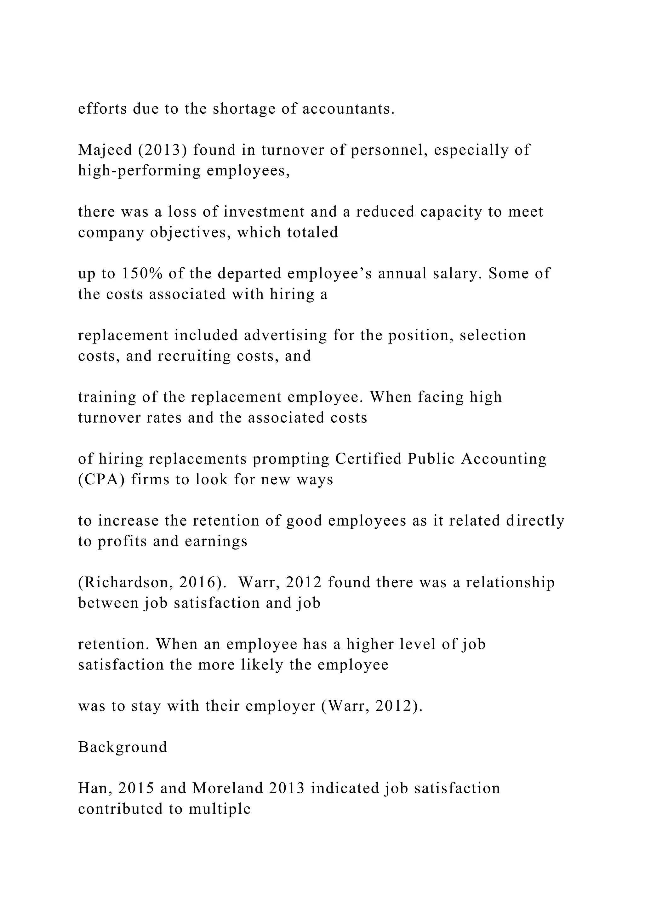 efforts due to the shortage of accountants.
Majeed (2013) found in turnover of personnel, especially of
high-performing employees,
there was a loss of investment and a reduced capacity to meet
company objectives, which totaled
up to 150% of the departed employee’s annual salary. Some of
the costs associated with hiring a
replacement included advertising for the position, selection
costs, and recruiting costs, and
training of the replacement employee. When facing high
turnover rates and the associated costs
of hiring replacements prompting Certified Public Accounting
(CPA) firms to look for new ways
to increase the retention of good employees as it related directly
to profits and earnings
(Richardson, 2016). Warr, 2012 found there was a relationship
between job satisfaction and job
retention. When an employee has a higher level of job
satisfaction the more likely the employee
was to stay with their employer (Warr, 2012).
Background
Han, 2015 and Moreland 2013 indicated job satisfaction
contributed to multiple
 