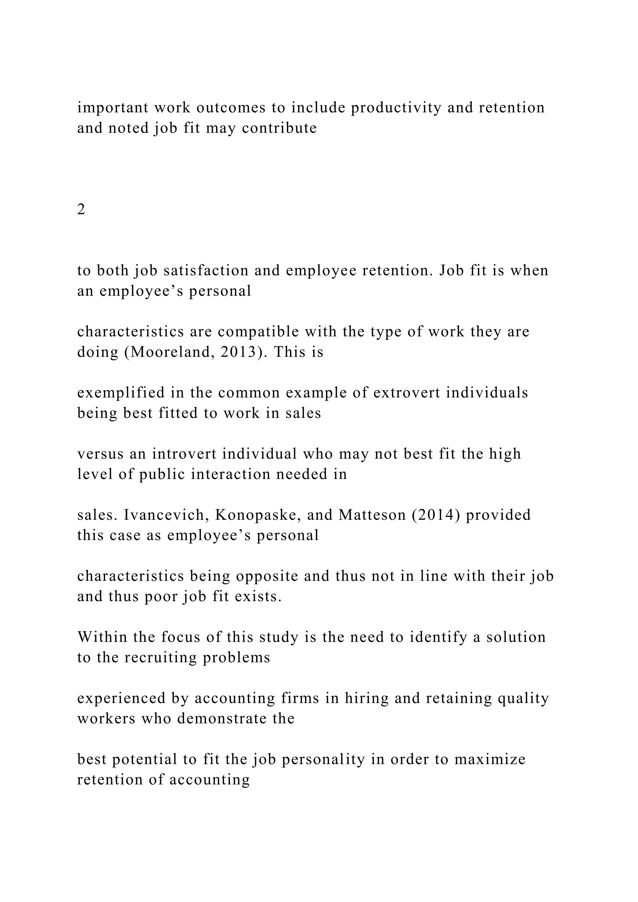 important work outcomes to include productivity and retention
and noted job fit may contribute
2
to both job satisfaction and employee retention. Job fit is when
an employee’s personal
characteristics are compatible with the type of work they are
doing (Mooreland, 2013). This is
exemplified in the common example of extrovert individuals
being best fitted to work in sales
versus an introvert individual who may not best fit the high
level of public interaction needed in
sales. Ivancevich, Konopaske, and Matteson (2014) provided
this case as employee’s personal
characteristics being opposite and thus not in line with their job
and thus poor job fit exists.
Within the focus of this study is the need to identify a solution
to the recruiting problems
experienced by accounting firms in hiring and retaining quality
workers who demonstrate the
best potential to fit the job personality in order to maximize
retention of accounting
 