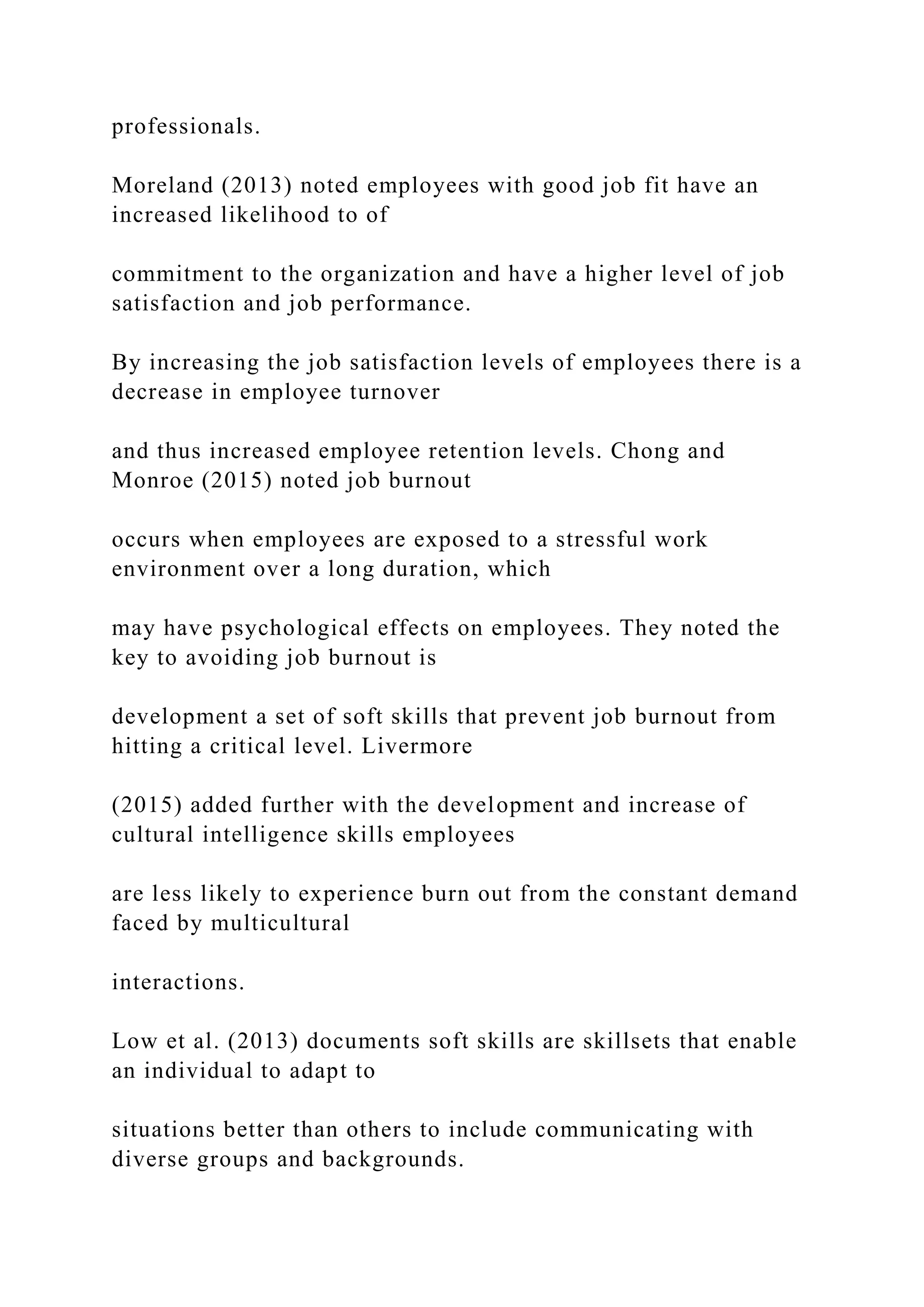 professionals.
Moreland (2013) noted employees with good job fit have an
increased likelihood to of
commitment to the organization and have a higher level of job
satisfaction and job performance.
By increasing the job satisfaction levels of employees there is a
decrease in employee turnover
and thus increased employee retention levels. Chong and
Monroe (2015) noted job burnout
occurs when employees are exposed to a stressful work
environment over a long duration, which
may have psychological effects on employees. They noted the
key to avoiding job burnout is
development a set of soft skills that prevent job burnout from
hitting a critical level. Livermore
(2015) added further with the development and increase of
cultural intelligence skills employees
are less likely to experience burn out from the constant demand
faced by multicultural
interactions.
Low et al. (2013) documents soft skills are skillsets that enable
an individual to adapt to
situations better than others to include communicating with
diverse groups and backgrounds.
 