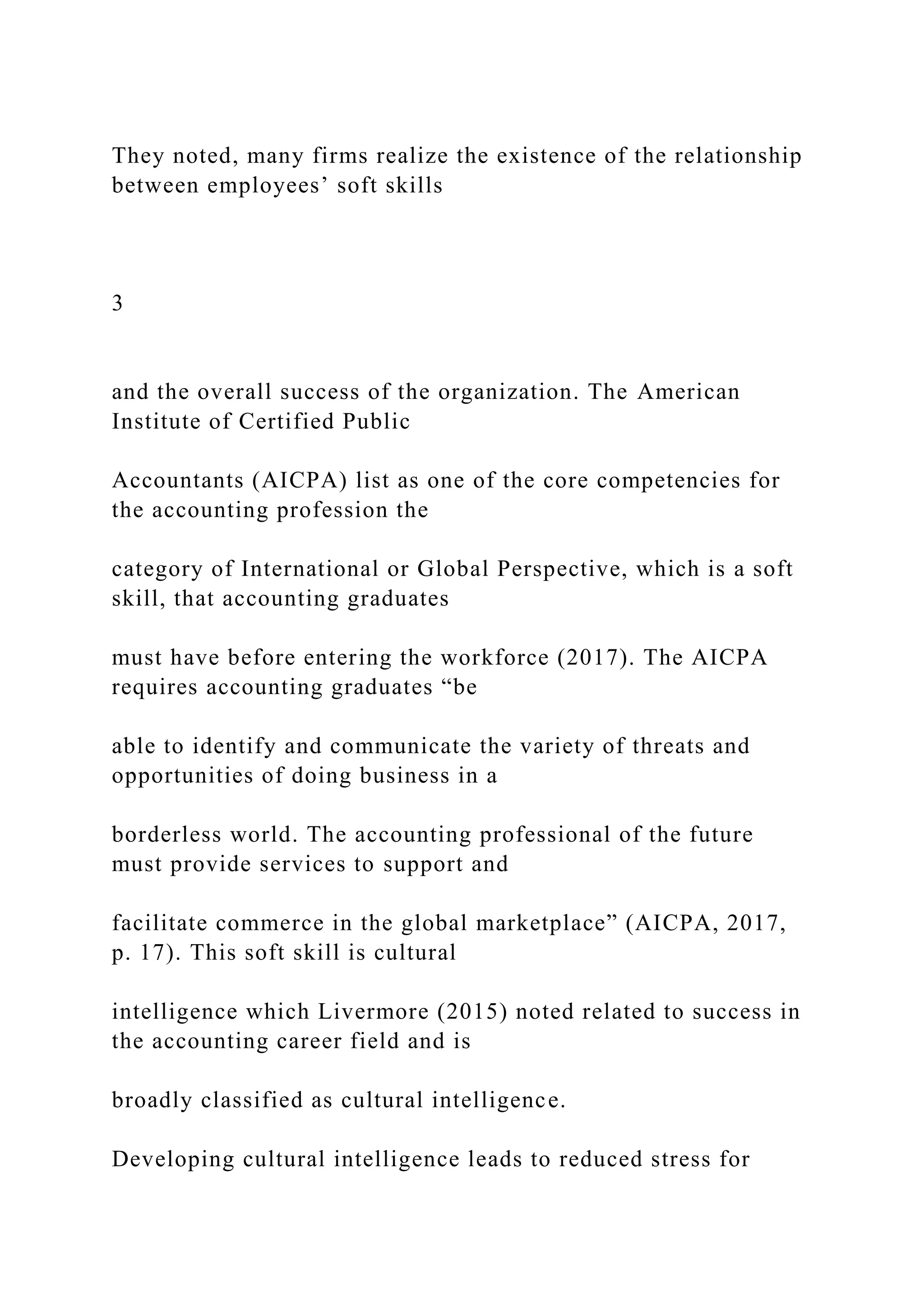 They noted, many firms realize the existence of the relationship
between employees’ soft skills
3
and the overall success of the organization. The American
Institute of Certified Public
Accountants (AICPA) list as one of the core competencies for
the accounting profession the
category of International or Global Perspective, which is a soft
skill, that accounting graduates
must have before entering the workforce (2017). The AICPA
requires accounting graduates “be
able to identify and communicate the variety of threats and
opportunities of doing business in a
borderless world. The accounting professional of the future
must provide services to support and
facilitate commerce in the global marketplace” (AICPA, 2017,
p. 17). This soft skill is cultural
intelligence which Livermore (2015) noted related to success in
the accounting career field and is
broadly classified as cultural intelligence.
Developing cultural intelligence leads to reduced stress for
 