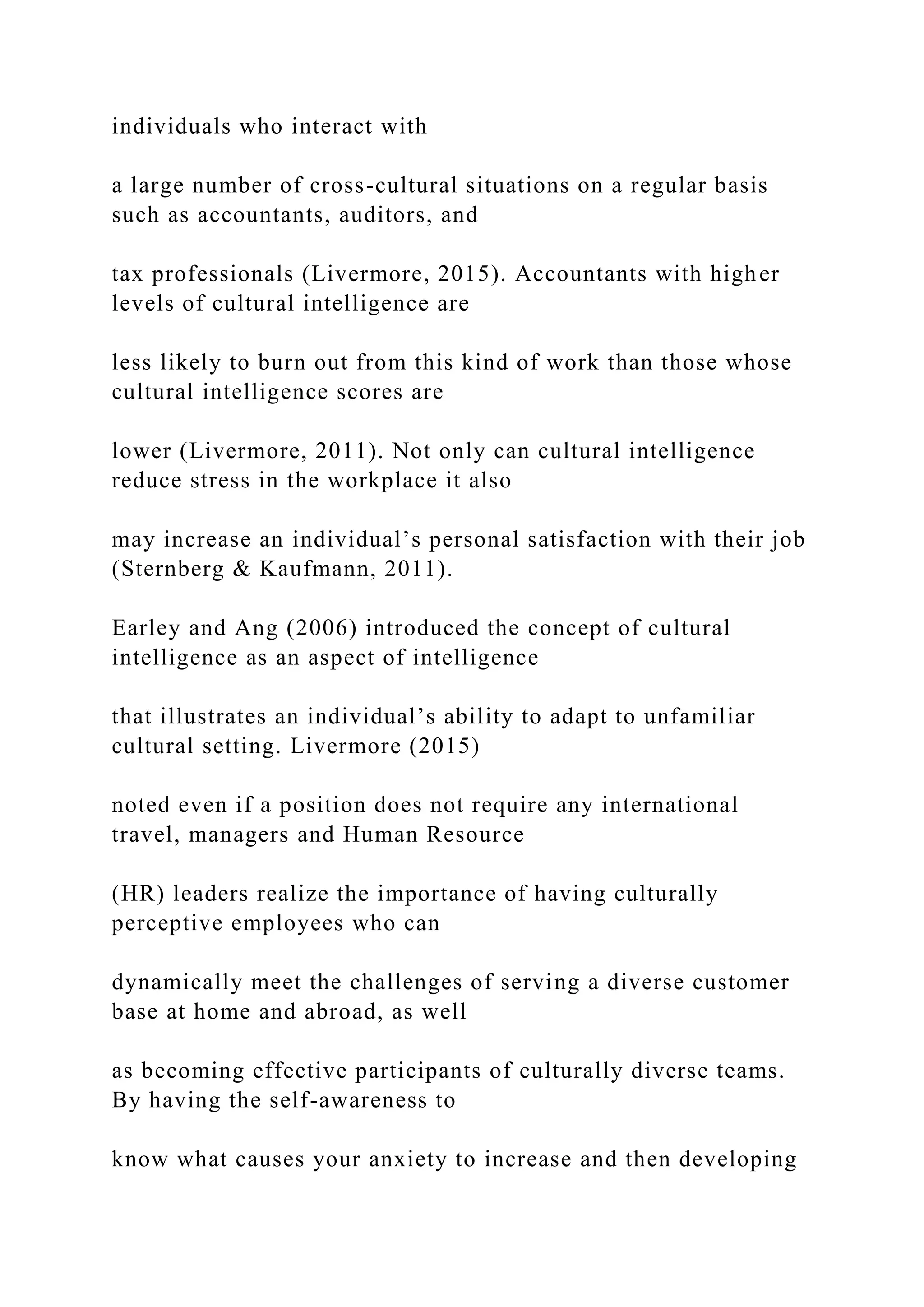 individuals who interact with
a large number of cross-cultural situations on a regular basis
such as accountants, auditors, and
tax professionals (Livermore, 2015). Accountants with higher
levels of cultural intelligence are
less likely to burn out from this kind of work than those whose
cultural intelligence scores are
lower (Livermore, 2011). Not only can cultural intelligence
reduce stress in the workplace it also
may increase an individual’s personal satisfaction with their job
(Sternberg & Kaufmann, 2011).
Earley and Ang (2006) introduced the concept of cultural
intelligence as an aspect of intelligence
that illustrates an individual’s ability to adapt to unfamiliar
cultural setting. Livermore (2015)
noted even if a position does not require any international
travel, managers and Human Resource
(HR) leaders realize the importance of having culturally
perceptive employees who can
dynamically meet the challenges of serving a diverse customer
base at home and abroad, as well
as becoming effective participants of culturally diverse teams.
By having the self-awareness to
know what causes your anxiety to increase and then developing
 