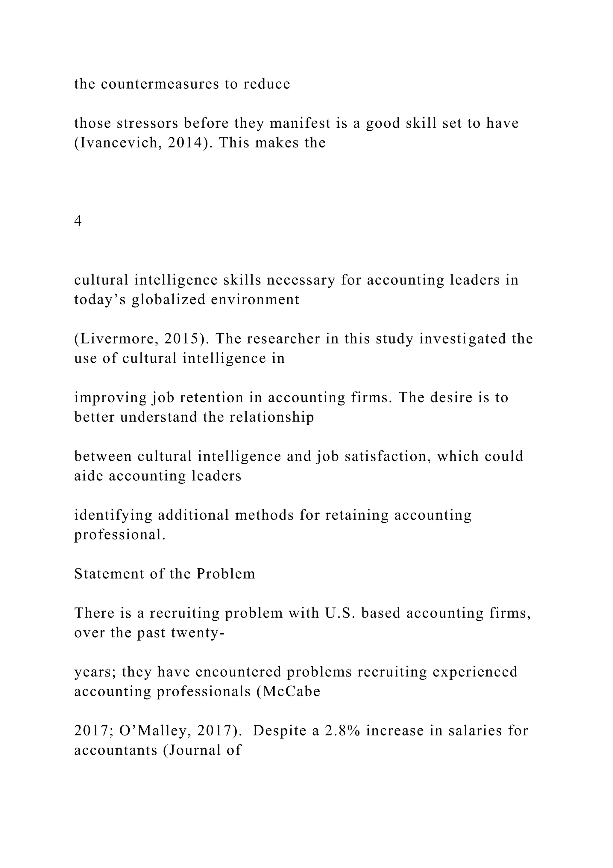 the countermeasures to reduce
those stressors before they manifest is a good skill set to have
(Ivancevich, 2014). This makes the
4
cultural intelligence skills necessary for accounting leaders in
today’s globalized environment
(Livermore, 2015). The researcher in this study investigated the
use of cultural intelligence in
improving job retention in accounting firms. The desire is to
better understand the relationship
between cultural intelligence and job satisfaction, which could
aide accounting leaders
identifying additional methods for retaining accounting
professional.
Statement of the Problem
There is a recruiting problem with U.S. based accounting firms,
over the past twenty-
years; they have encountered problems recruiting experienced
accounting professionals (McCabe
2017; O’Malley, 2017). Despite a 2.8% increase in salaries for
accountants (Journal of
 