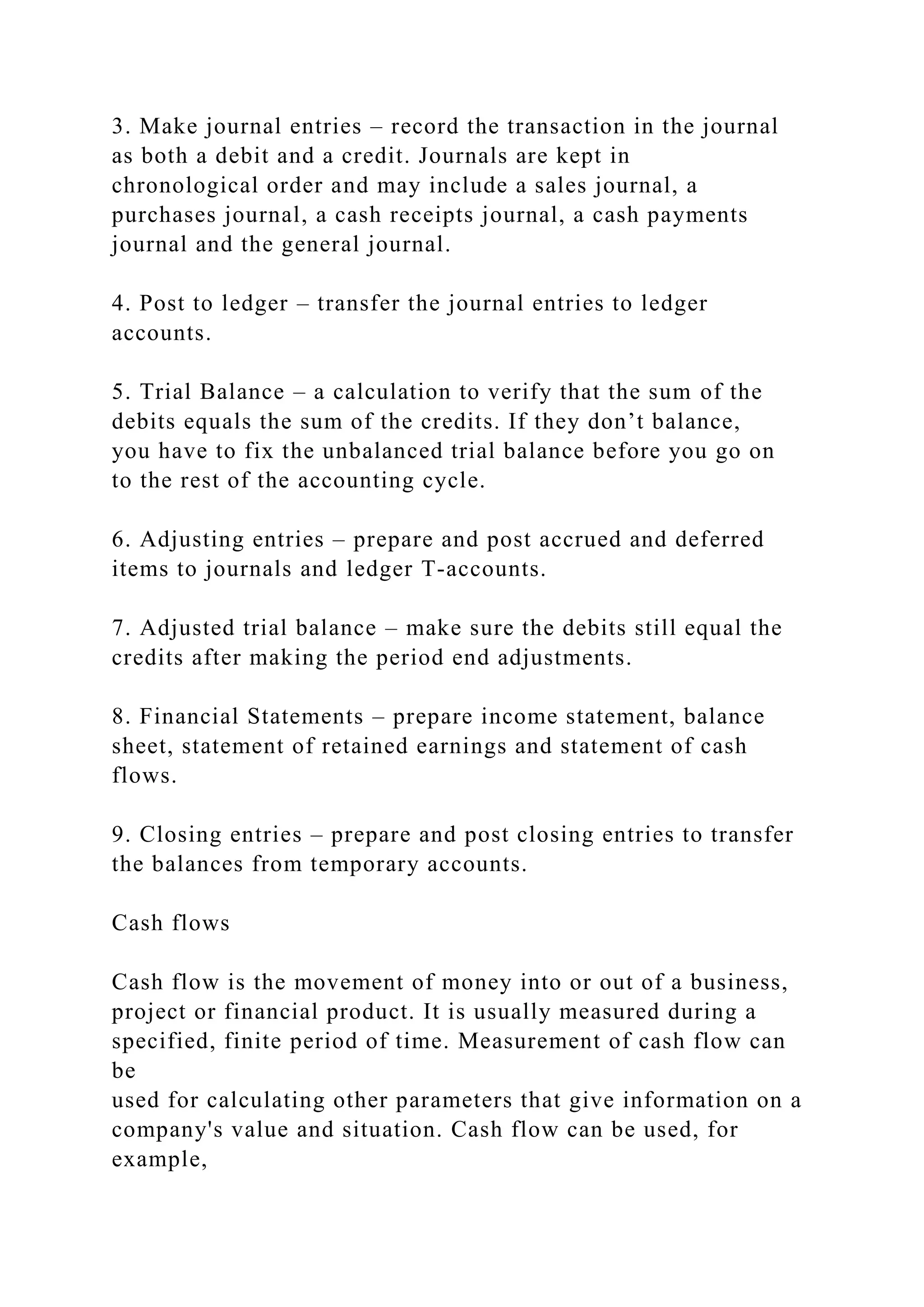 3. Make journal entries – record the transaction in the journal
as both a debit and a credit. Journals are kept in
chronological order and may include a sales journal, a
purchases journal, a cash receipts journal, a cash payments
journal and the general journal.
4. Post to ledger – transfer the journal entries to ledger
accounts.
5. Trial Balance – a calculation to verify that the sum of the
debits equals the sum of the credits. If they don’t balance,
you have to fix the unbalanced trial balance before you go on
to the rest of the accounting cycle.
6. Adjusting entries – prepare and post accrued and deferred
items to journals and ledger T-accounts.
7. Adjusted trial balance – make sure the debits still equal the
credits after making the period end adjustments.
8. Financial Statements – prepare income statement, balance
sheet, statement of retained earnings and statement of cash
flows.
9. Closing entries – prepare and post closing entries to transfer
the balances from temporary accounts.
Cash flows
Cash flow is the movement of money into or out of a business,
project or financial product. It is usually measured during a
specified, finite period of time. Measurement of cash flow can
be
used for calculating other parameters that give information on a
company's value and situation. Cash flow can be used, for
example,
 