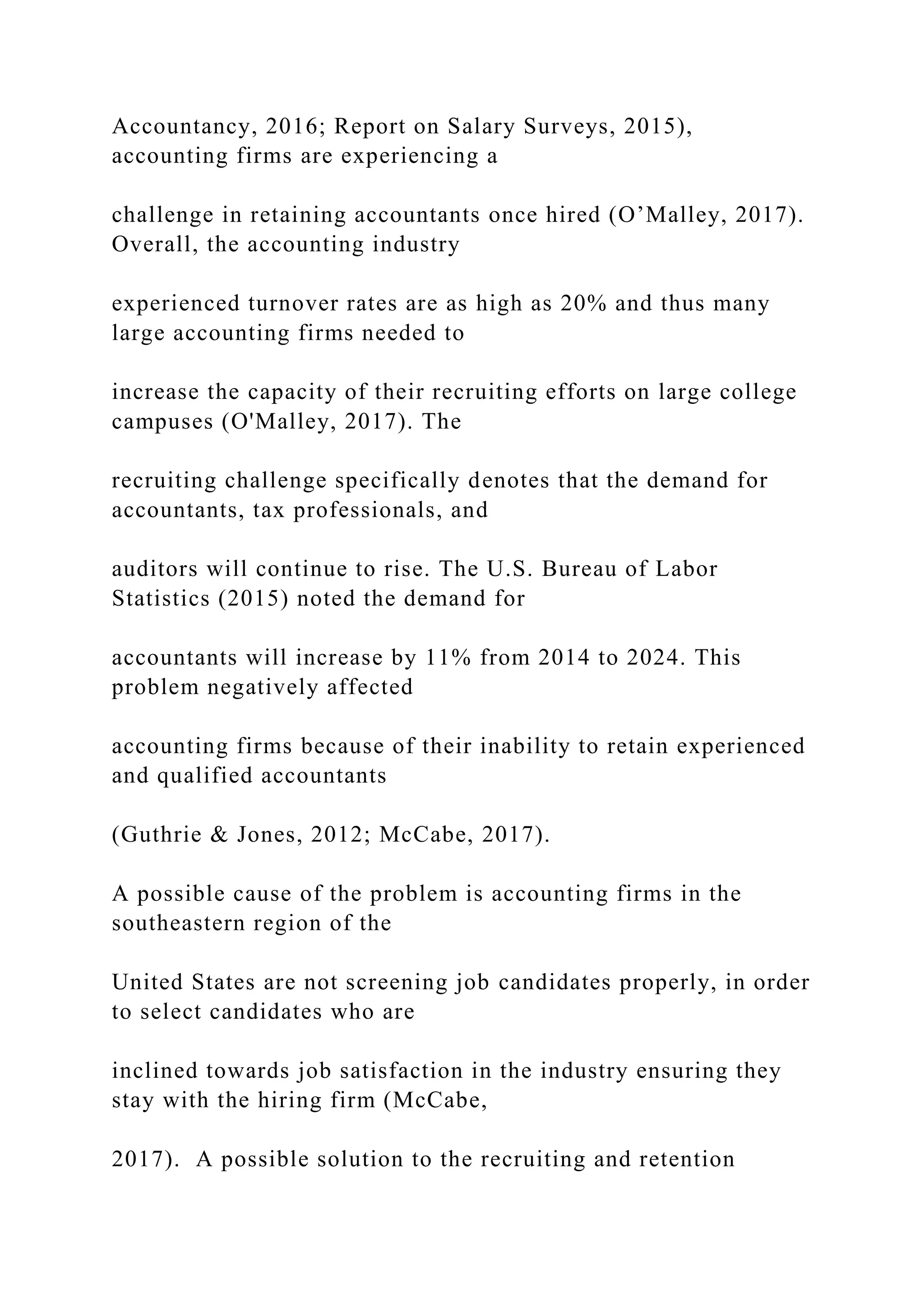 Accountancy, 2016; Report on Salary Surveys, 2015),
accounting firms are experiencing a
challenge in retaining accountants once hired (O’Malley, 2017).
Overall, the accounting industry
experienced turnover rates are as high as 20% and thus many
large accounting firms needed to
increase the capacity of their recruiting efforts on large college
campuses (O'Malley, 2017). The
recruiting challenge specifically denotes that the demand for
accountants, tax professionals, and
auditors will continue to rise. The U.S. Bureau of Labor
Statistics (2015) noted the demand for
accountants will increase by 11% from 2014 to 2024. This
problem negatively affected
accounting firms because of their inability to retain experienced
and qualified accountants
(Guthrie & Jones, 2012; McCabe, 2017).
A possible cause of the problem is accounting firms in the
southeastern region of the
United States are not screening job candidates properly, in order
to select candidates who are
inclined towards job satisfaction in the industry ensuring they
stay with the hiring firm (McCabe,
2017). A possible solution to the recruiting and retention
 