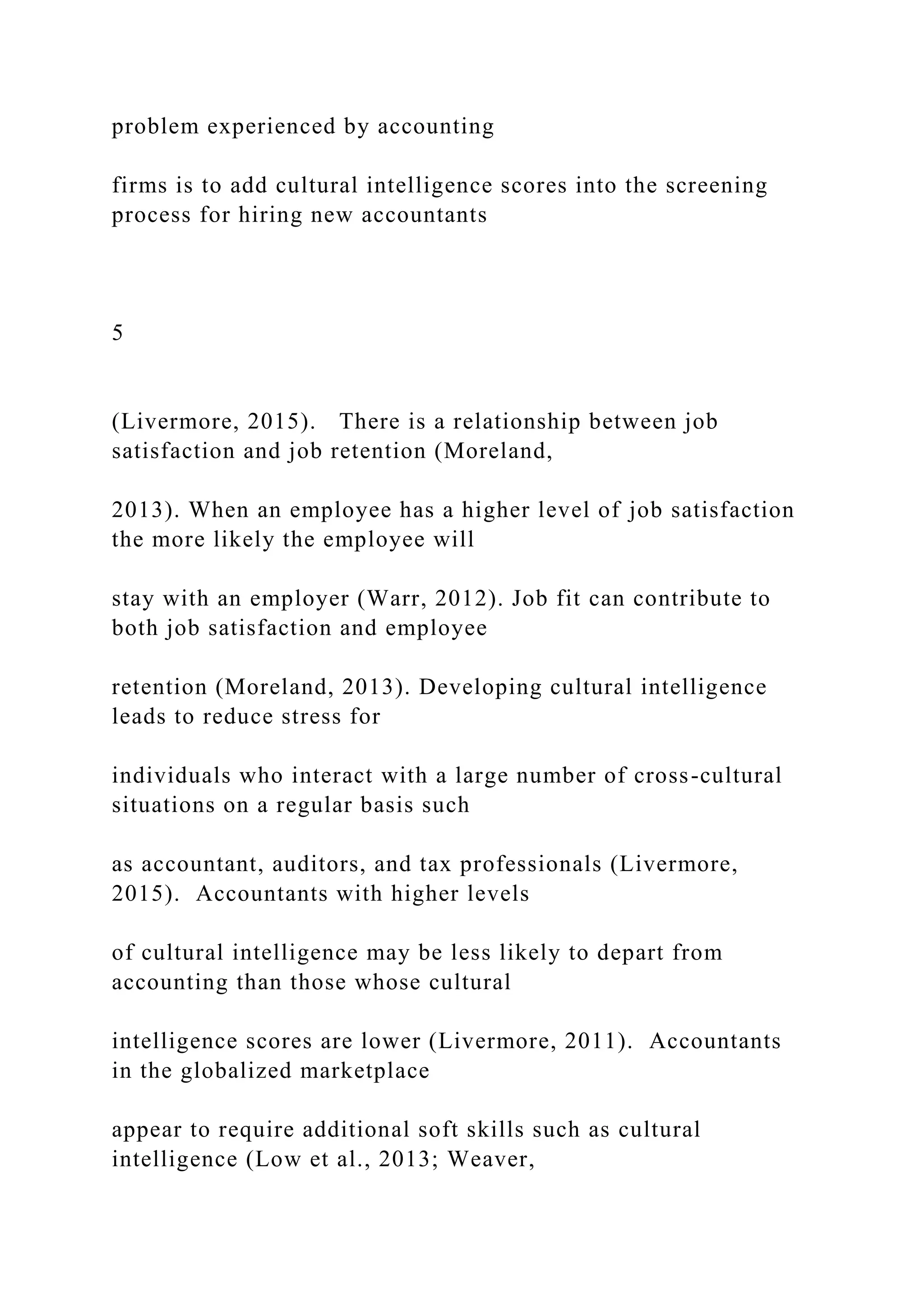 problem experienced by accounting
firms is to add cultural intelligence scores into the screening
process for hiring new accountants
5
(Livermore, 2015). There is a relationship between job
satisfaction and job retention (Moreland,
2013). When an employee has a higher level of job satisfaction
the more likely the employee will
stay with an employer (Warr, 2012). Job fit can contribute to
both job satisfaction and employee
retention (Moreland, 2013). Developing cultural intelligence
leads to reduce stress for
individuals who interact with a large number of cross-cultural
situations on a regular basis such
as accountant, auditors, and tax professionals (Livermore,
2015). Accountants with higher levels
of cultural intelligence may be less likely to depart from
accounting than those whose cultural
intelligence scores are lower (Livermore, 2011). Accountants
in the globalized marketplace
appear to require additional soft skills such as cultural
intelligence (Low et al., 2013; Weaver,
 