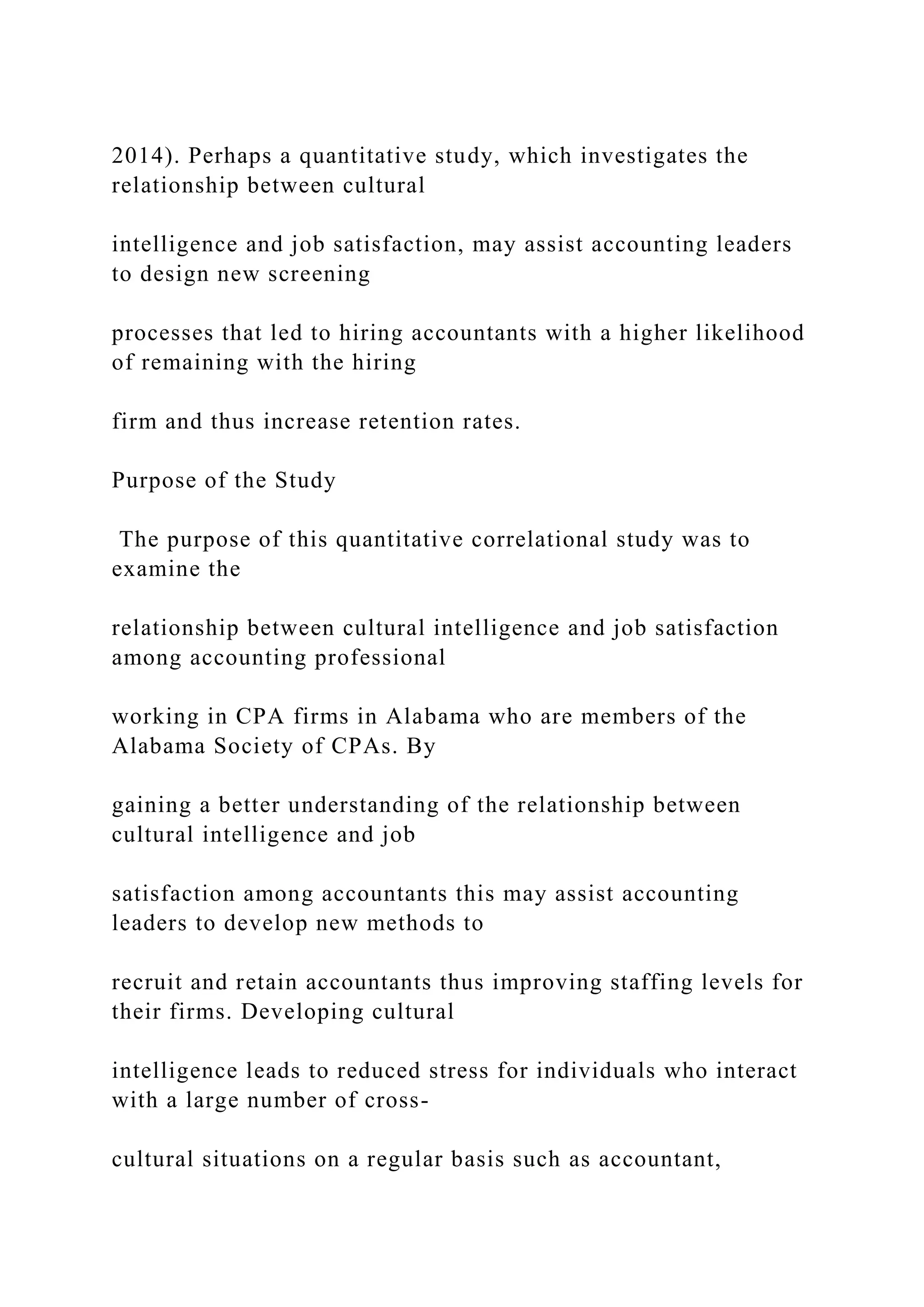 2014). Perhaps a quantitative study, which investigates the
relationship between cultural
intelligence and job satisfaction, may assist accounting leaders
to design new screening
processes that led to hiring accountants with a higher likelihood
of remaining with the hiring
firm and thus increase retention rates.
Purpose of the Study
The purpose of this quantitative correlational study was to
examine the
relationship between cultural intelligence and job satisfaction
among accounting professional
working in CPA firms in Alabama who are members of the
Alabama Society of CPAs. By
gaining a better understanding of the relationship between
cultural intelligence and job
satisfaction among accountants this may assist accounting
leaders to develop new methods to
recruit and retain accountants thus improving staffing levels for
their firms. Developing cultural
intelligence leads to reduced stress for individuals who interact
with a large number of cross-
cultural situations on a regular basis such as accountant,
 