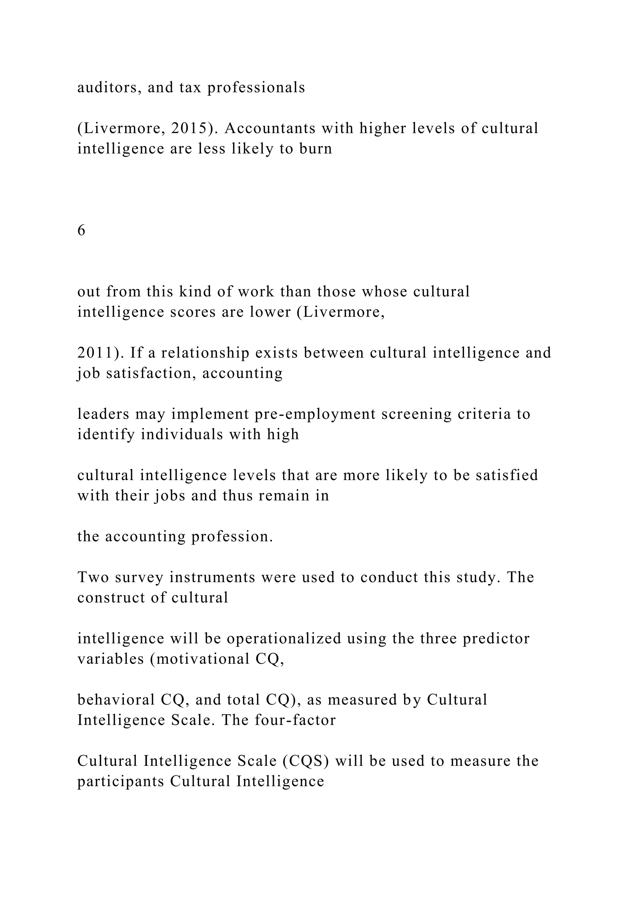 auditors, and tax professionals
(Livermore, 2015). Accountants with higher levels of cultural
intelligence are less likely to burn
6
out from this kind of work than those whose cultural
intelligence scores are lower (Livermore,
2011). If a relationship exists between cultural intelligence and
job satisfaction, accounting
leaders may implement pre-employment screening criteria to
identify individuals with high
cultural intelligence levels that are more likely to be satisfied
with their jobs and thus remain in
the accounting profession.
Two survey instruments were used to conduct this study. The
construct of cultural
intelligence will be operationalized using the three predictor
variables (motivational CQ,
behavioral CQ, and total CQ), as measured by Cultural
Intelligence Scale. The four-factor
Cultural Intelligence Scale (CQS) will be used to measure the
participants Cultural Intelligence
 