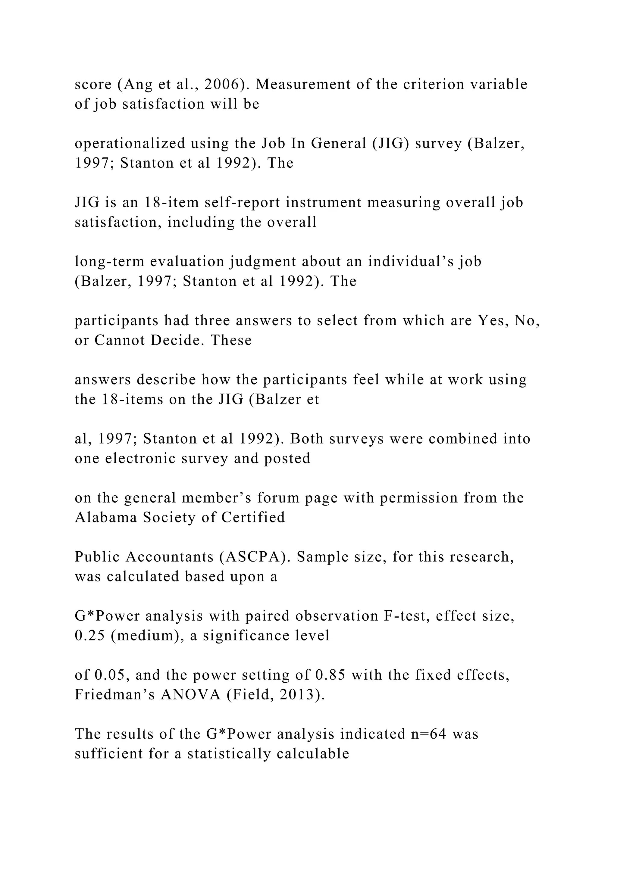 score (Ang et al., 2006). Measurement of the criterion variable
of job satisfaction will be
operationalized using the Job In General (JIG) survey (Balzer,
1997; Stanton et al 1992). The
JIG is an 18-item self-report instrument measuring overall job
satisfaction, including the overall
long-term evaluation judgment about an individual’s job
(Balzer, 1997; Stanton et al 1992). The
participants had three answers to select from which are Yes, No,
or Cannot Decide. These
answers describe how the participants feel while at work using
the 18-items on the JIG (Balzer et
al, 1997; Stanton et al 1992). Both surveys were combined into
one electronic survey and posted
on the general member’s forum page with permission from the
Alabama Society of Certified
Public Accountants (ASCPA). Sample size, for this research,
was calculated based upon a
G*Power analysis with paired observation F-test, effect size,
0.25 (medium), a significance level
of 0.05, and the power setting of 0.85 with the fixed effects,
Friedman’s ANOVA (Field, 2013).
The results of the G*Power analysis indicated n=64 was
sufficient for a statistically calculable
 