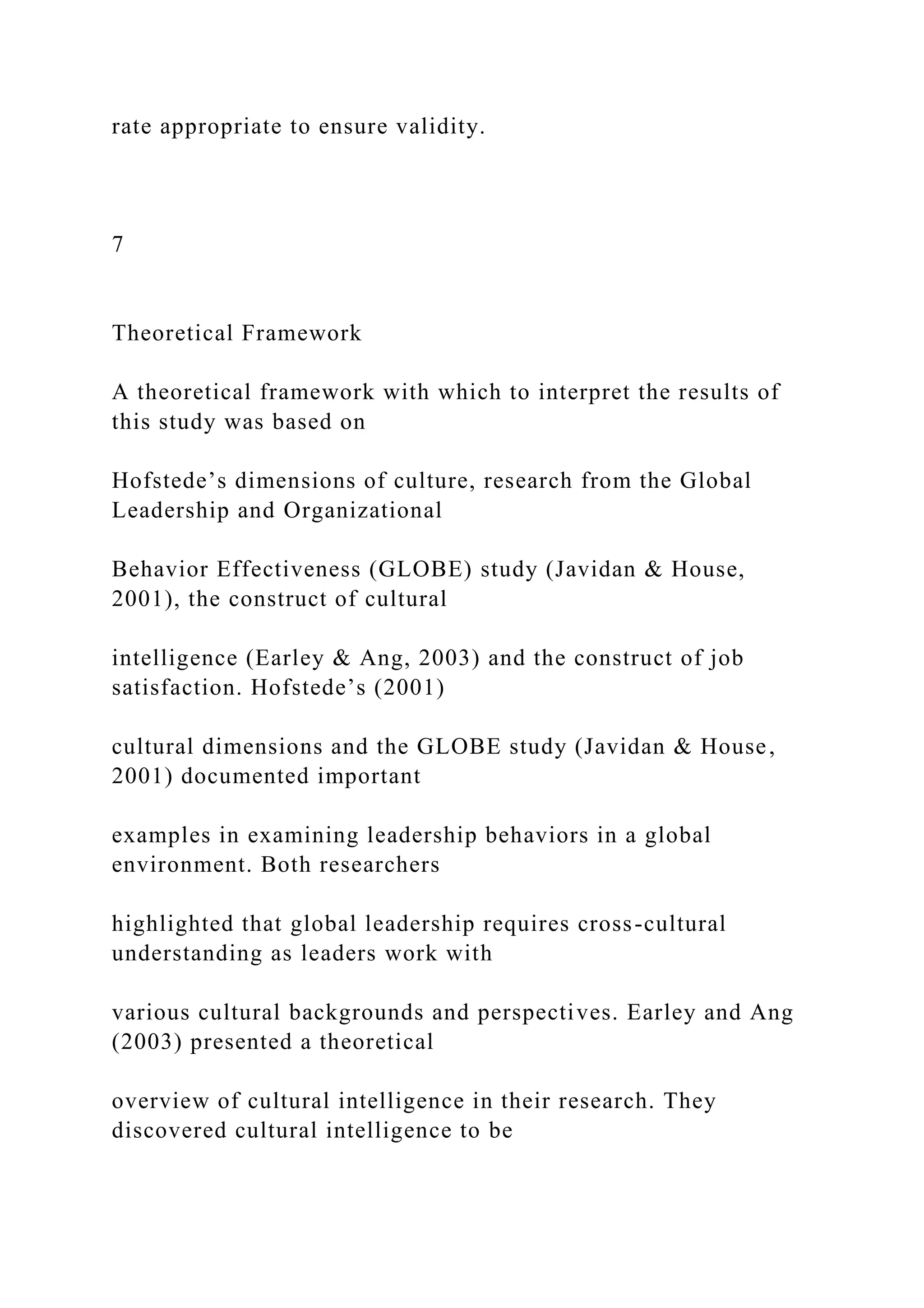 rate appropriate to ensure validity.
7
Theoretical Framework
A theoretical framework with which to interpret the results of
this study was based on
Hofstede’s dimensions of culture, research from the Global
Leadership and Organizational
Behavior Effectiveness (GLOBE) study (Javidan & House,
2001), the construct of cultural
intelligence (Earley & Ang, 2003) and the construct of job
satisfaction. Hofstede’s (2001)
cultural dimensions and the GLOBE study (Javidan & House,
2001) documented important
examples in examining leadership behaviors in a global
environment. Both researchers
highlighted that global leadership requires cross-cultural
understanding as leaders work with
various cultural backgrounds and perspectives. Earley and Ang
(2003) presented a theoretical
overview of cultural intelligence in their research. They
discovered cultural intelligence to be
 