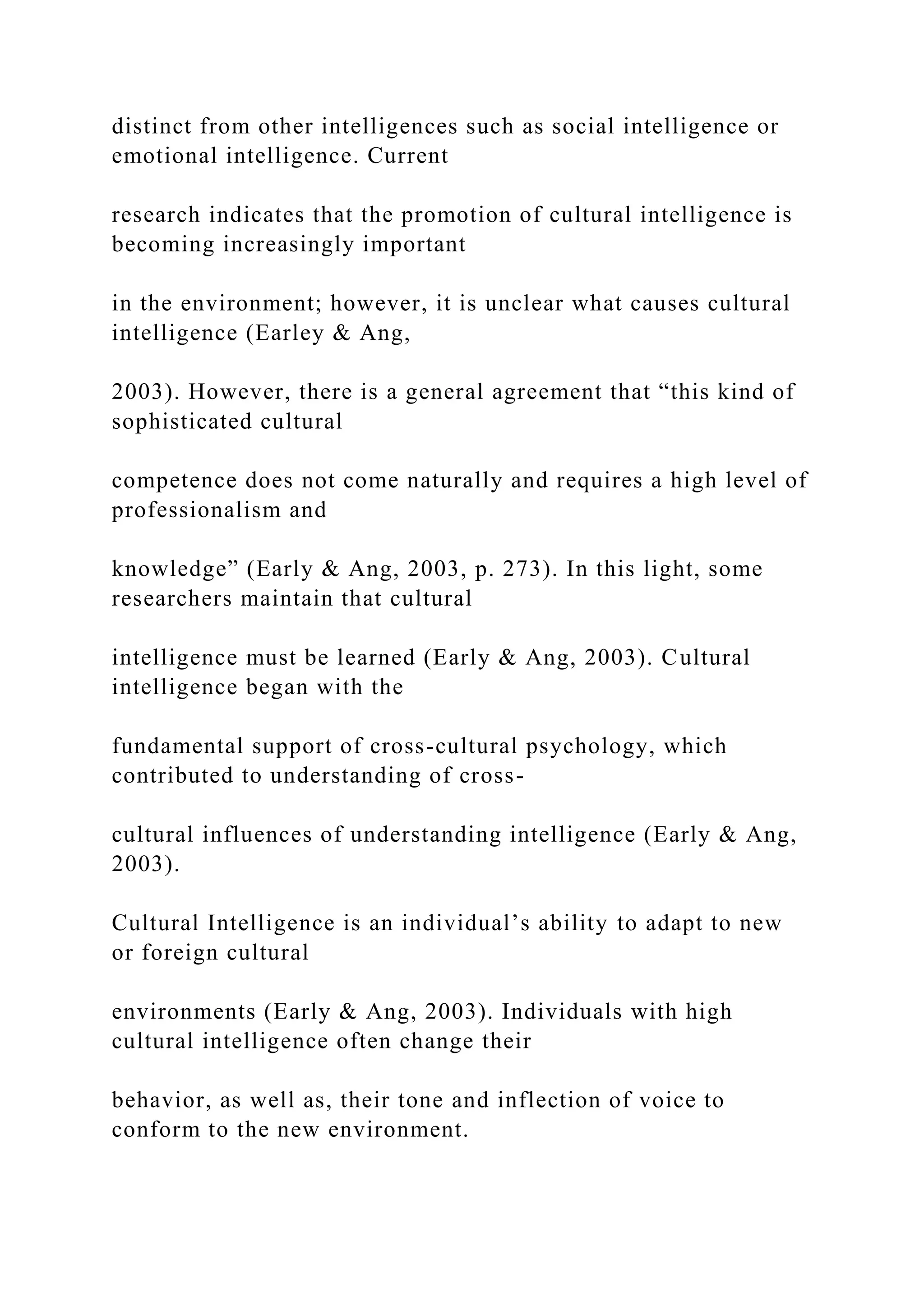 distinct from other intelligences such as social intelligence or
emotional intelligence. Current
research indicates that the promotion of cultural intelligence is
becoming increasingly important
in the environment; however, it is unclear what causes cultural
intelligence (Earley & Ang,
2003). However, there is a general agreement that “this kind of
sophisticated cultural
competence does not come naturally and requires a high level of
professionalism and
knowledge” (Early & Ang, 2003, p. 273). In this light, some
researchers maintain that cultural
intelligence must be learned (Early & Ang, 2003). Cultural
intelligence began with the
fundamental support of cross-cultural psychology, which
contributed to understanding of cross-
cultural influences of understanding intelligence (Early & Ang,
2003).
Cultural Intelligence is an individual’s ability to adapt to new
or foreign cultural
environments (Early & Ang, 2003). Individuals with high
cultural intelligence often change their
behavior, as well as, their tone and inflection of voice to
conform to the new environment.
 