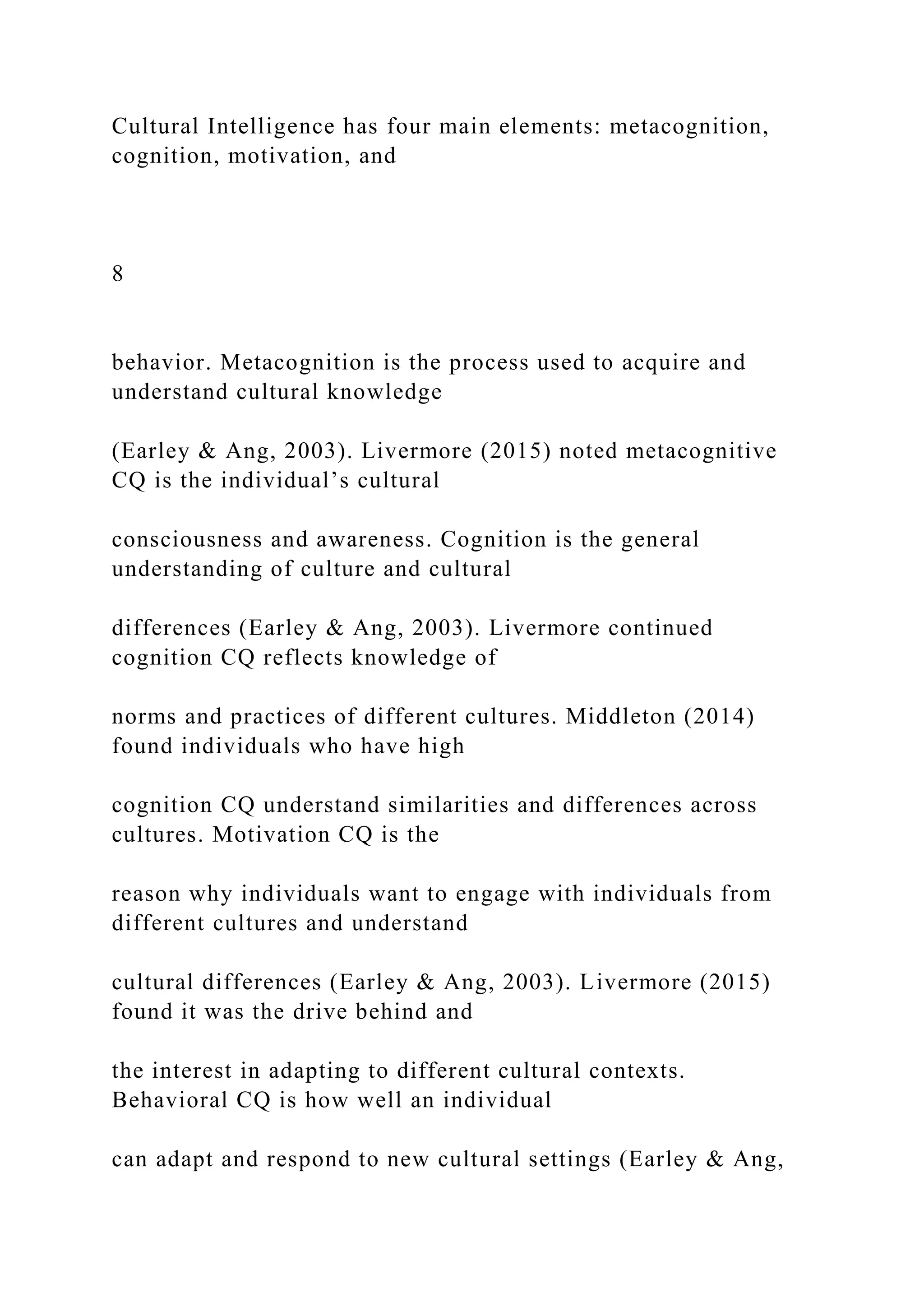 Cultural Intelligence has four main elements: metacognition,
cognition, motivation, and
8
behavior. Metacognition is the process used to acquire and
understand cultural knowledge
(Earley & Ang, 2003). Livermore (2015) noted metacognitive
CQ is the individual’s cultural
consciousness and awareness. Cognition is the general
understanding of culture and cultural
differences (Earley & Ang, 2003). Livermore continued
cognition CQ reflects knowledge of
norms and practices of different cultures. Middleton (2014)
found individuals who have high
cognition CQ understand similarities and differences across
cultures. Motivation CQ is the
reason why individuals want to engage with individuals from
different cultures and understand
cultural differences (Earley & Ang, 2003). Livermore (2015)
found it was the drive behind and
the interest in adapting to different cultural contexts.
Behavioral CQ is how well an individual
can adapt and respond to new cultural settings (Earley & Ang,
 