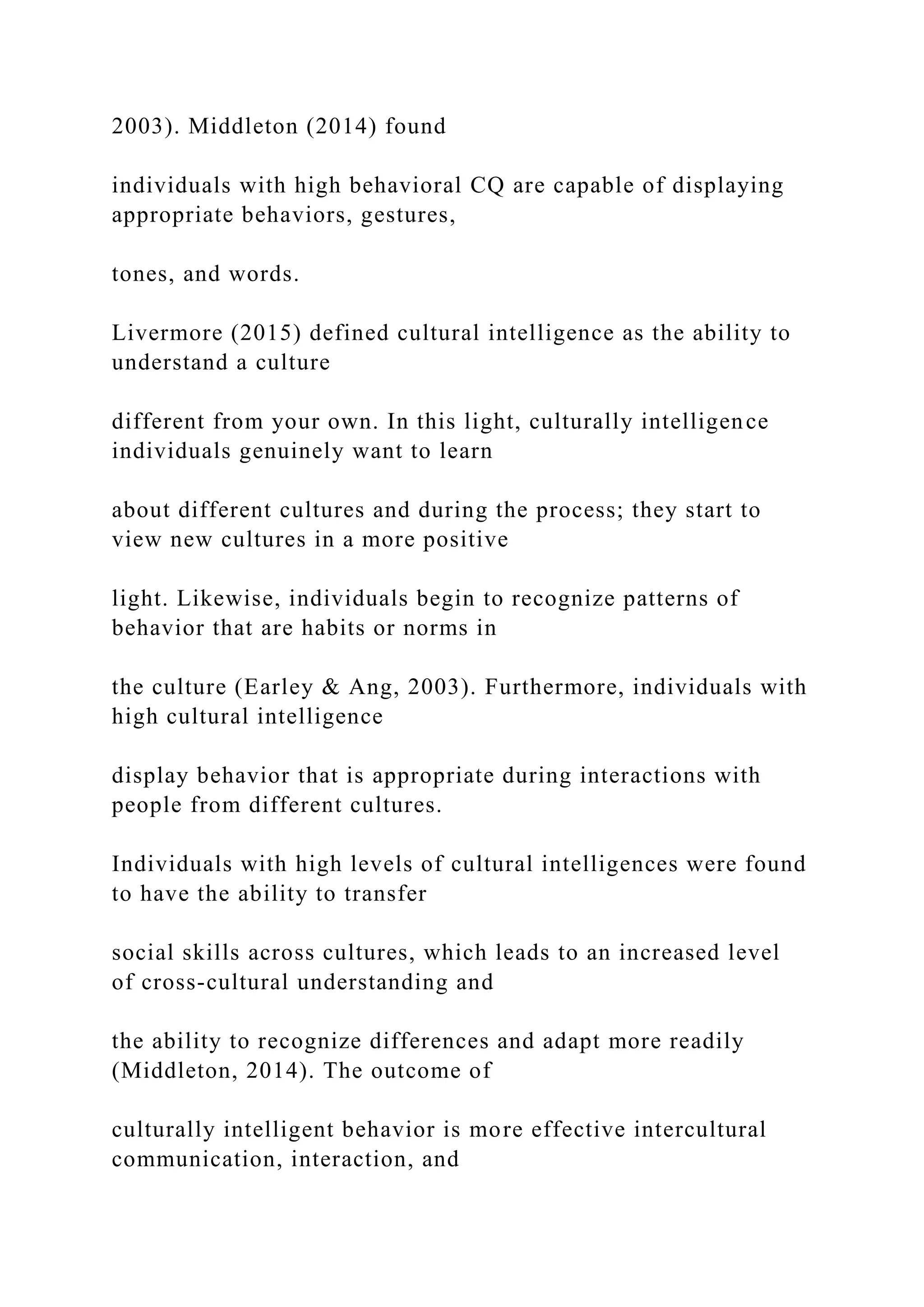 2003). Middleton (2014) found
individuals with high behavioral CQ are capable of displaying
appropriate behaviors, gestures,
tones, and words.
Livermore (2015) defined cultural intelligence as the ability to
understand a culture
different from your own. In this light, culturally intelligence
individuals genuinely want to learn
about different cultures and during the process; they start to
view new cultures in a more positive
light. Likewise, individuals begin to recognize patterns of
behavior that are habits or norms in
the culture (Earley & Ang, 2003). Furthermore, individuals with
high cultural intelligence
display behavior that is appropriate during interactions with
people from different cultures.
Individuals with high levels of cultural intelligences were found
to have the ability to transfer
social skills across cultures, which leads to an increased level
of cross-cultural understanding and
the ability to recognize differences and adapt more readily
(Middleton, 2014). The outcome of
culturally intelligent behavior is more effective intercultural
communication, interaction, and
 