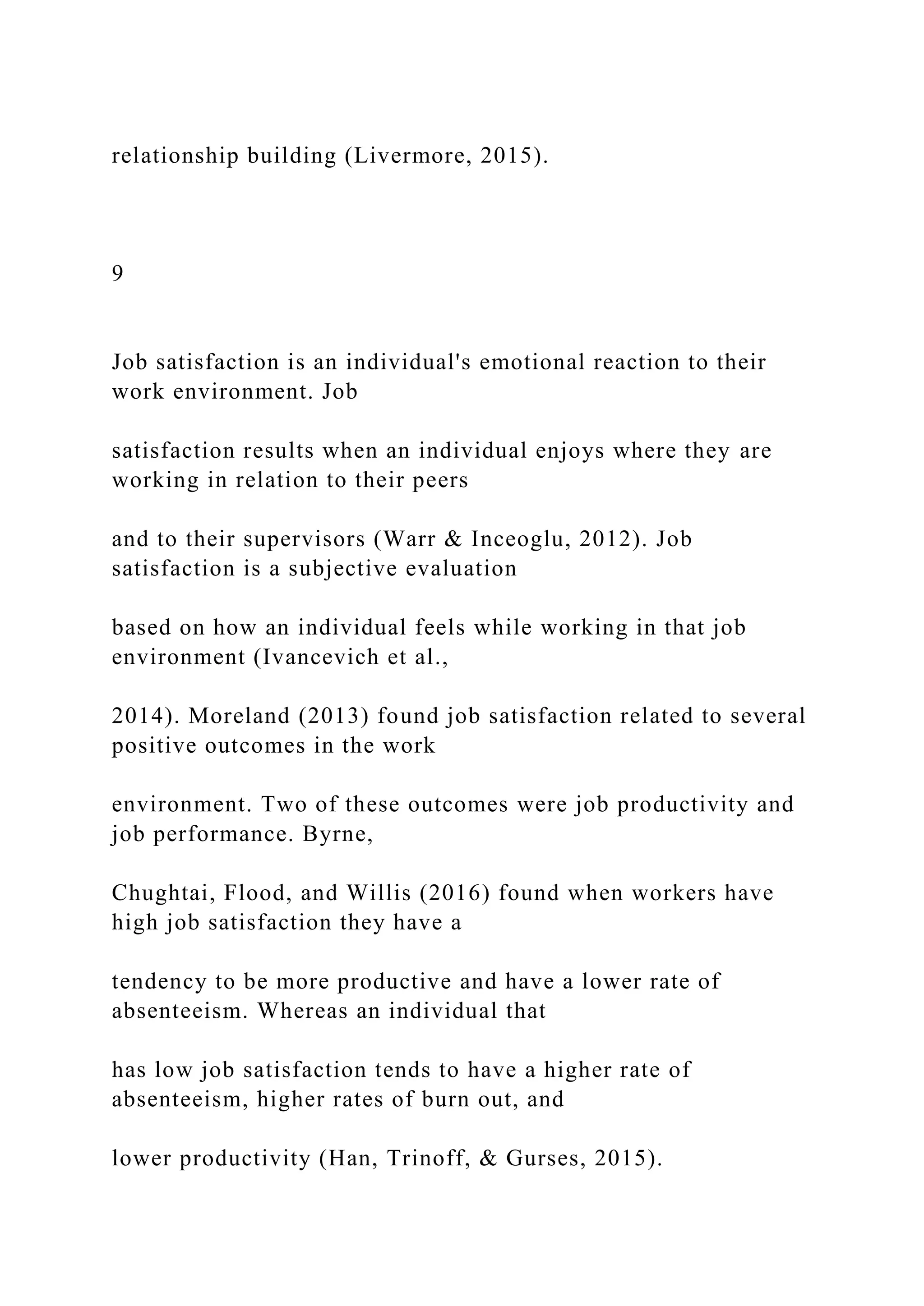 relationship building (Livermore, 2015).
9
Job satisfaction is an individual's emotional reaction to their
work environment. Job
satisfaction results when an individual enjoys where they are
working in relation to their peers
and to their supervisors (Warr & Inceoglu, 2012). Job
satisfaction is a subjective evaluation
based on how an individual feels while working in that job
environment (Ivancevich et al.,
2014). Moreland (2013) found job satisfaction related to several
positive outcomes in the work
environment. Two of these outcomes were job productivity and
job performance. Byrne,
Chughtai, Flood, and Willis (2016) found when workers have
high job satisfaction they have a
tendency to be more productive and have a lower rate of
absenteeism. Whereas an individual that
has low job satisfaction tends to have a higher rate of
absenteeism, higher rates of burn out, and
lower productivity (Han, Trinoff, & Gurses, 2015).
 