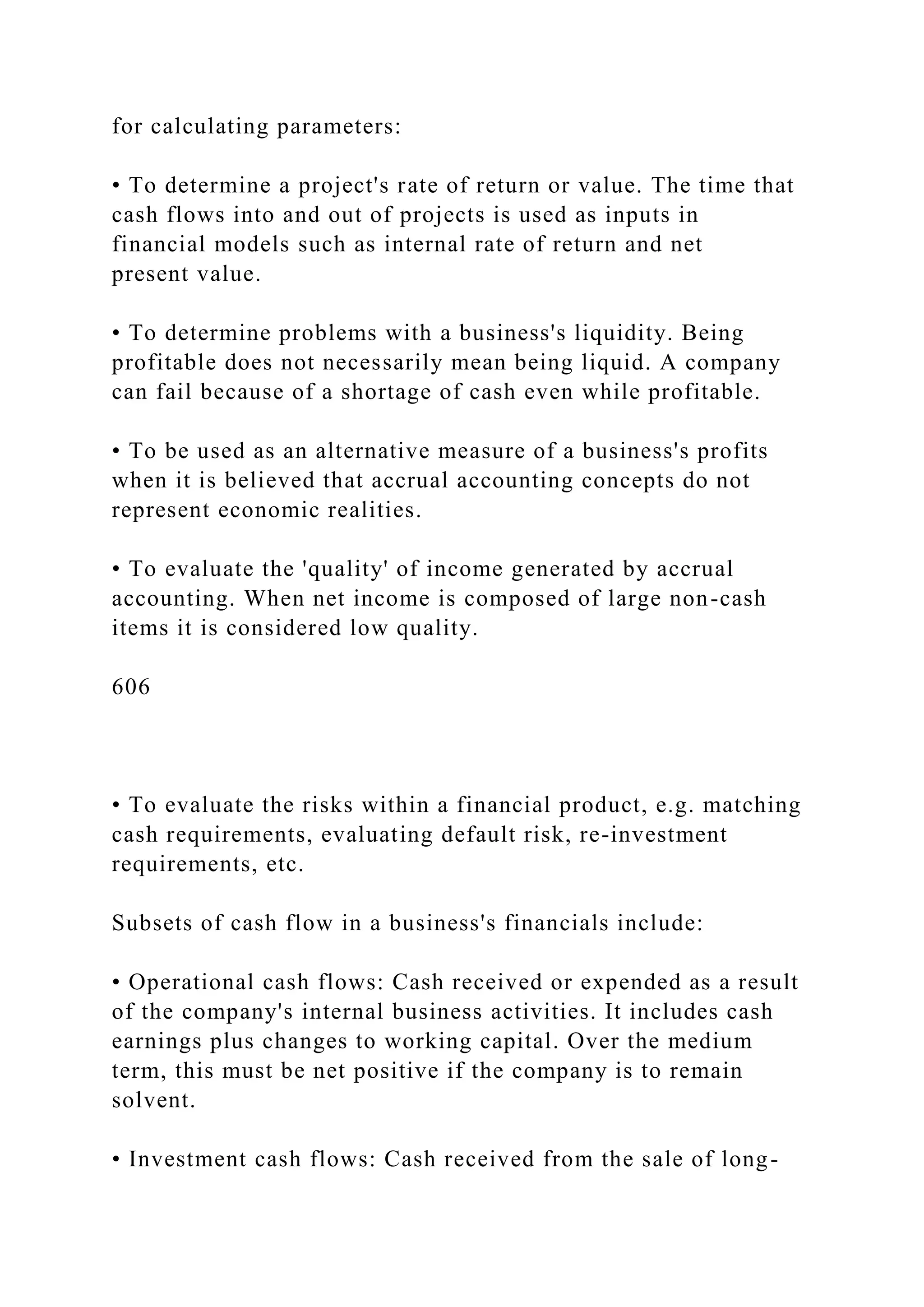 for calculating parameters:
• To determine a project's rate of return or value. The time that
cash flows into and out of projects is used as inputs in
financial models such as internal rate of return and net
present value.
• To determine problems with a business's liquidity. Being
profitable does not necessarily mean being liquid. A company
can fail because of a shortage of cash even while profitable.
• To be used as an alternative measure of a business's profits
when it is believed that accrual accounting concepts do not
represent economic realities.
• To evaluate the 'quality' of income generated by accrual
accounting. When net income is composed of large non-cash
items it is considered low quality.
606
• To evaluate the risks within a financial product, e.g. matching
cash requirements, evaluating default risk, re-investment
requirements, etc.
Subsets of cash flow in a business's financials include:
• Operational cash flows: Cash received or expended as a result
of the company's internal business activities. It includes cash
earnings plus changes to working capital. Over the medium
term, this must be net positive if the company is to remain
solvent.
• Investment cash flows: Cash received from the sale of long-
 