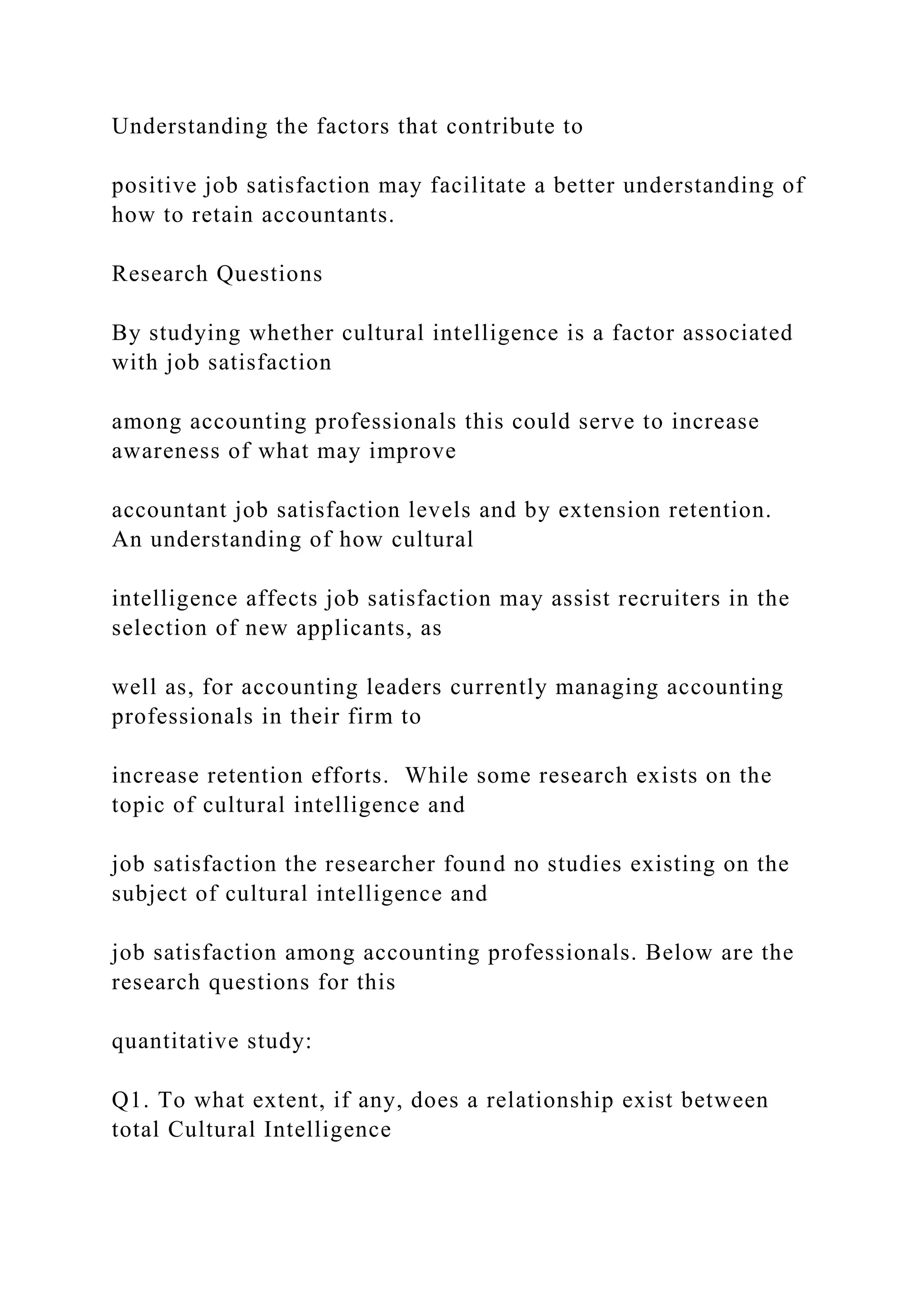 Understanding the factors that contribute to
positive job satisfaction may facilitate a better understanding of
how to retain accountants.
Research Questions
By studying whether cultural intelligence is a factor associated
with job satisfaction
among accounting professionals this could serve to increase
awareness of what may improve
accountant job satisfaction levels and by extension retention.
An understanding of how cultural
intelligence affects job satisfaction may assist recruiters in the
selection of new applicants, as
well as, for accounting leaders currently managing accounting
professionals in their firm to
increase retention efforts. While some research exists on the
topic of cultural intelligence and
job satisfaction the researcher found no studies existing on the
subject of cultural intelligence and
job satisfaction among accounting professionals. Below are the
research questions for this
quantitative study:
Q1. To what extent, if any, does a relationship exist between
total Cultural Intelligence
 