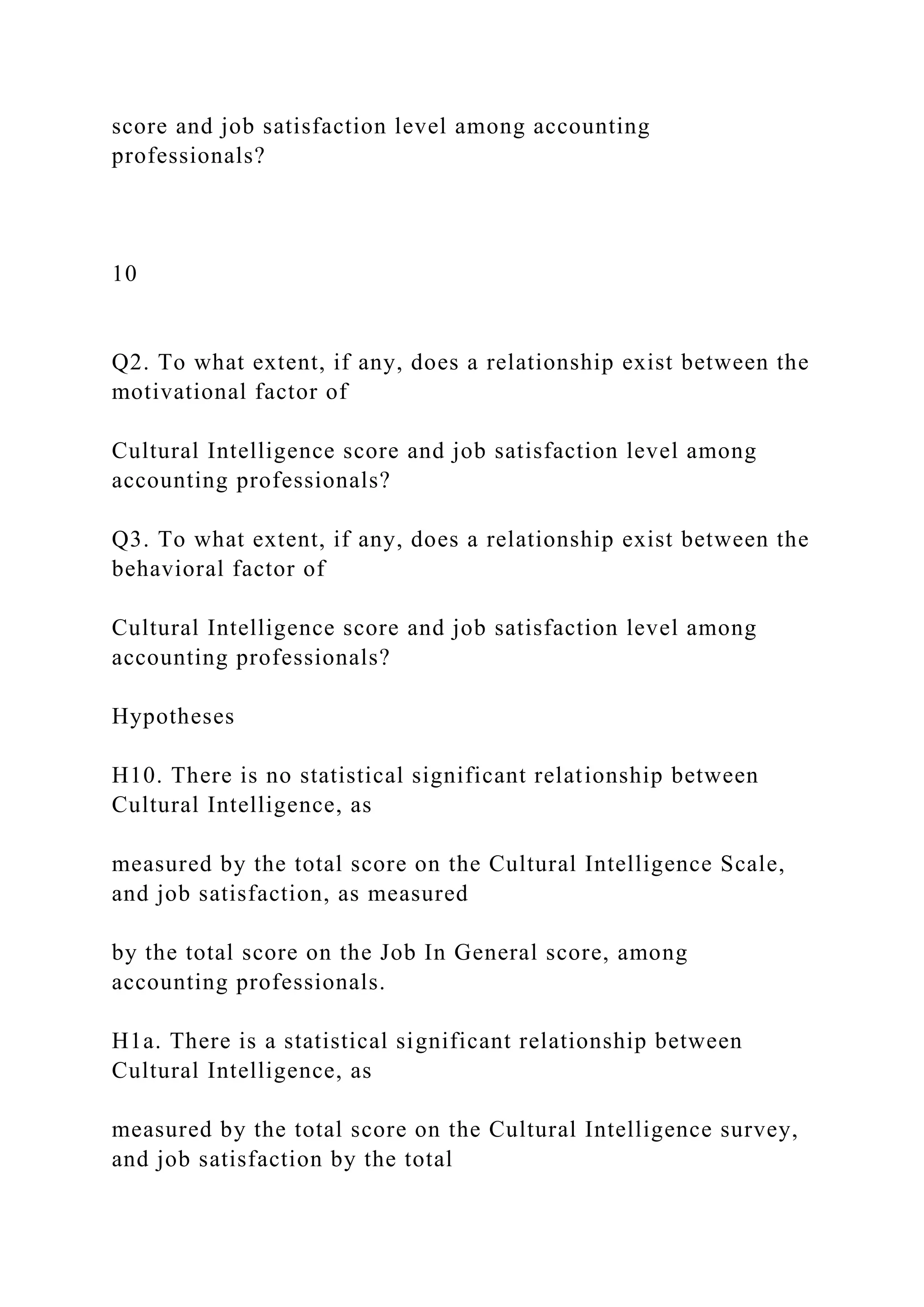 score and job satisfaction level among accounting
professionals?
10
Q2. To what extent, if any, does a relationship exist between the
motivational factor of
Cultural Intelligence score and job satisfaction level among
accounting professionals?
Q3. To what extent, if any, does a relationship exist between the
behavioral factor of
Cultural Intelligence score and job satisfaction level among
accounting professionals?
Hypotheses
H10. There is no statistical significant relationship between
Cultural Intelligence, as
measured by the total score on the Cultural Intelligence Scale,
and job satisfaction, as measured
by the total score on the Job In General score, among
accounting professionals.
H1a. There is a statistical significant relationship between
Cultural Intelligence, as
measured by the total score on the Cultural Intelligence survey,
and job satisfaction by the total
 