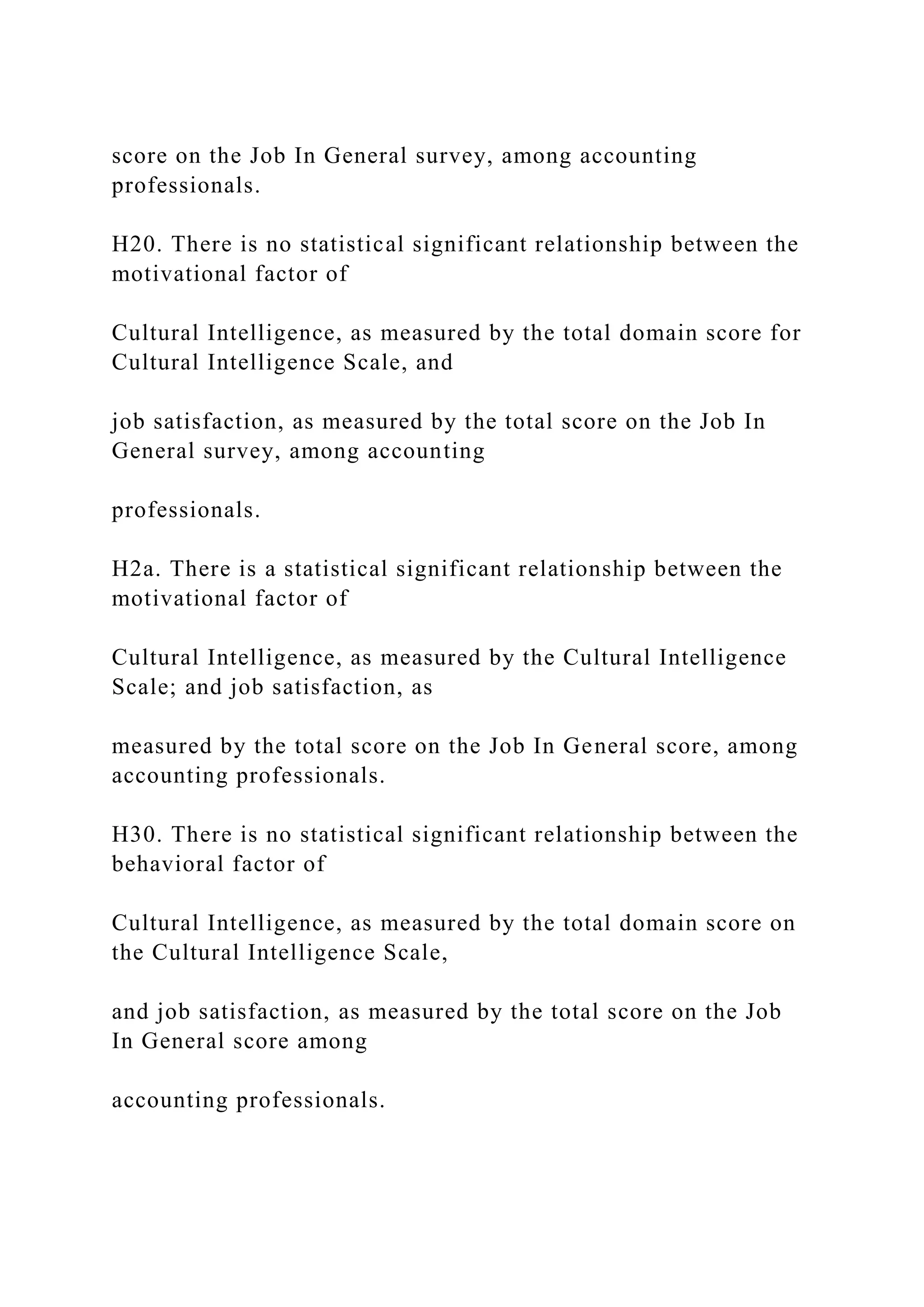 score on the Job In General survey, among accounting
professionals.
H20. There is no statistical significant relationship between the
motivational factor of
Cultural Intelligence, as measured by the total domain score for
Cultural Intelligence Scale, and
job satisfaction, as measured by the total score on the Job In
General survey, among accounting
professionals.
H2a. There is a statistical significant relationship between the
motivational factor of
Cultural Intelligence, as measured by the Cultural Intelligence
Scale; and job satisfaction, as
measured by the total score on the Job In General score, among
accounting professionals.
H30. There is no statistical significant relationship between the
behavioral factor of
Cultural Intelligence, as measured by the total domain score on
the Cultural Intelligence Scale,
and job satisfaction, as measured by the total score on the Job
In General score among
accounting professionals.
 