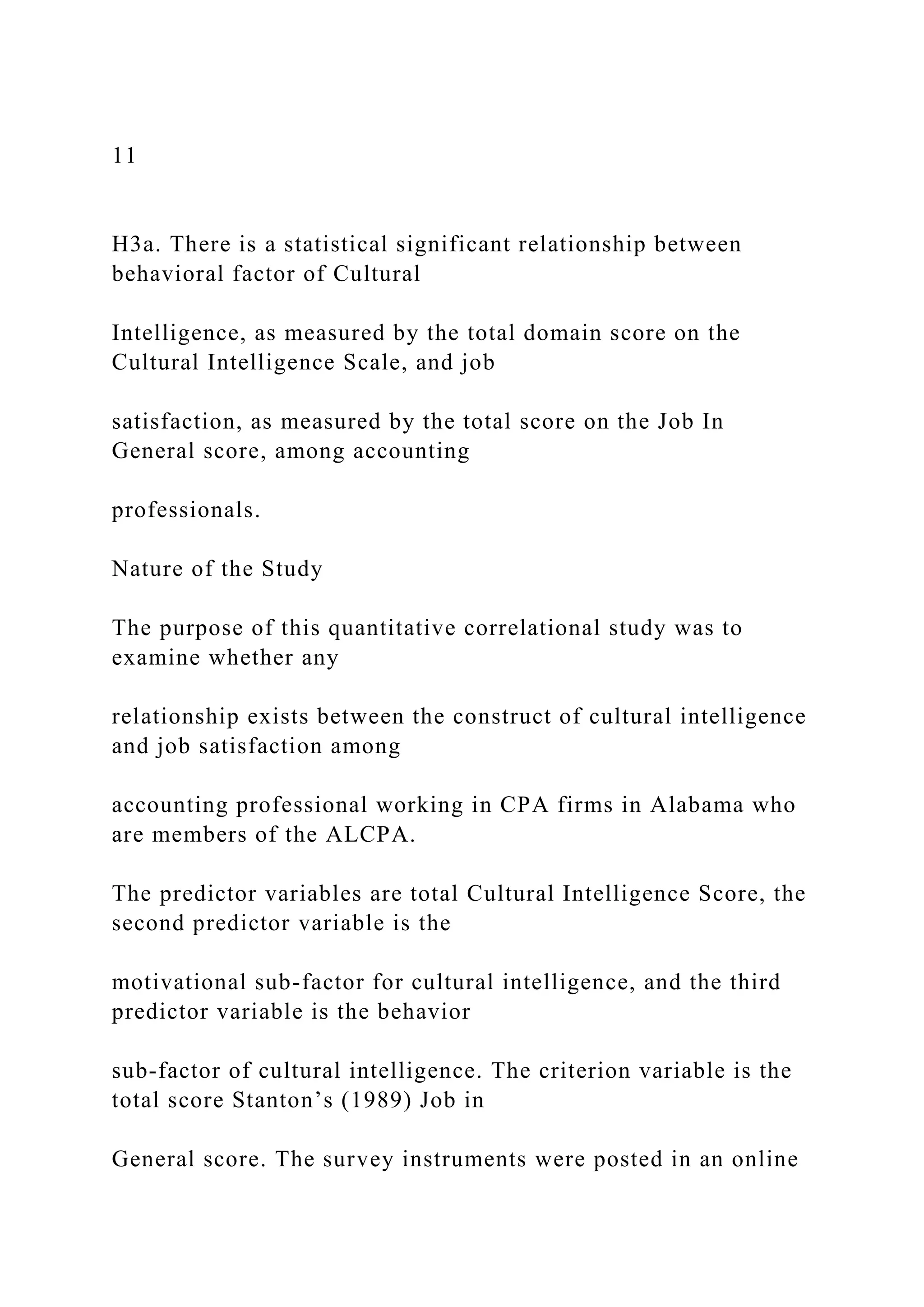 11
H3a. There is a statistical significant relationship between
behavioral factor of Cultural
Intelligence, as measured by the total domain score on the
Cultural Intelligence Scale, and job
satisfaction, as measured by the total score on the Job In
General score, among accounting
professionals.
Nature of the Study
The purpose of this quantitative correlational study was to
examine whether any
relationship exists between the construct of cultural intelligence
and job satisfaction among
accounting professional working in CPA firms in Alabama who
are members of the ALCPA.
The predictor variables are total Cultural Intelligence Score, the
second predictor variable is the
motivational sub-factor for cultural intelligence, and the third
predictor variable is the behavior
sub-factor of cultural intelligence. The criterion variable is the
total score Stanton’s (1989) Job in
General score. The survey instruments were posted in an online
 