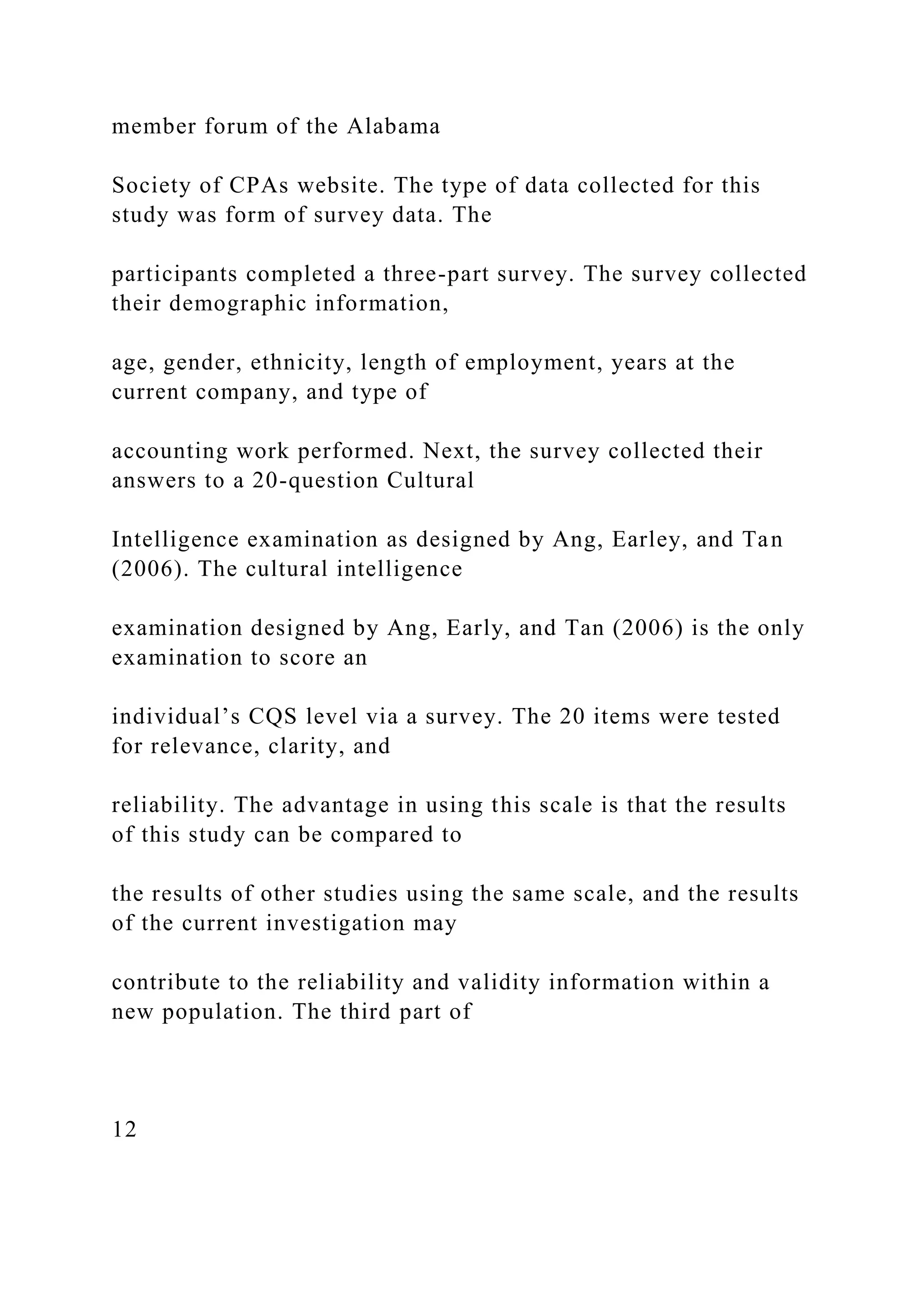 member forum of the Alabama
Society of CPAs website. The type of data collected for this
study was form of survey data. The
participants completed a three-part survey. The survey collected
their demographic information,
age, gender, ethnicity, length of employment, years at the
current company, and type of
accounting work performed. Next, the survey collected their
answers to a 20-question Cultural
Intelligence examination as designed by Ang, Earley, and Tan
(2006). The cultural intelligence
examination designed by Ang, Early, and Tan (2006) is the only
examination to score an
individual’s CQS level via a survey. The 20 items were tested
for relevance, clarity, and
reliability. The advantage in using this scale is that the results
of this study can be compared to
the results of other studies using the same scale, and the results
of the current investigation may
contribute to the reliability and validity information within a
new population. The third part of
12
 