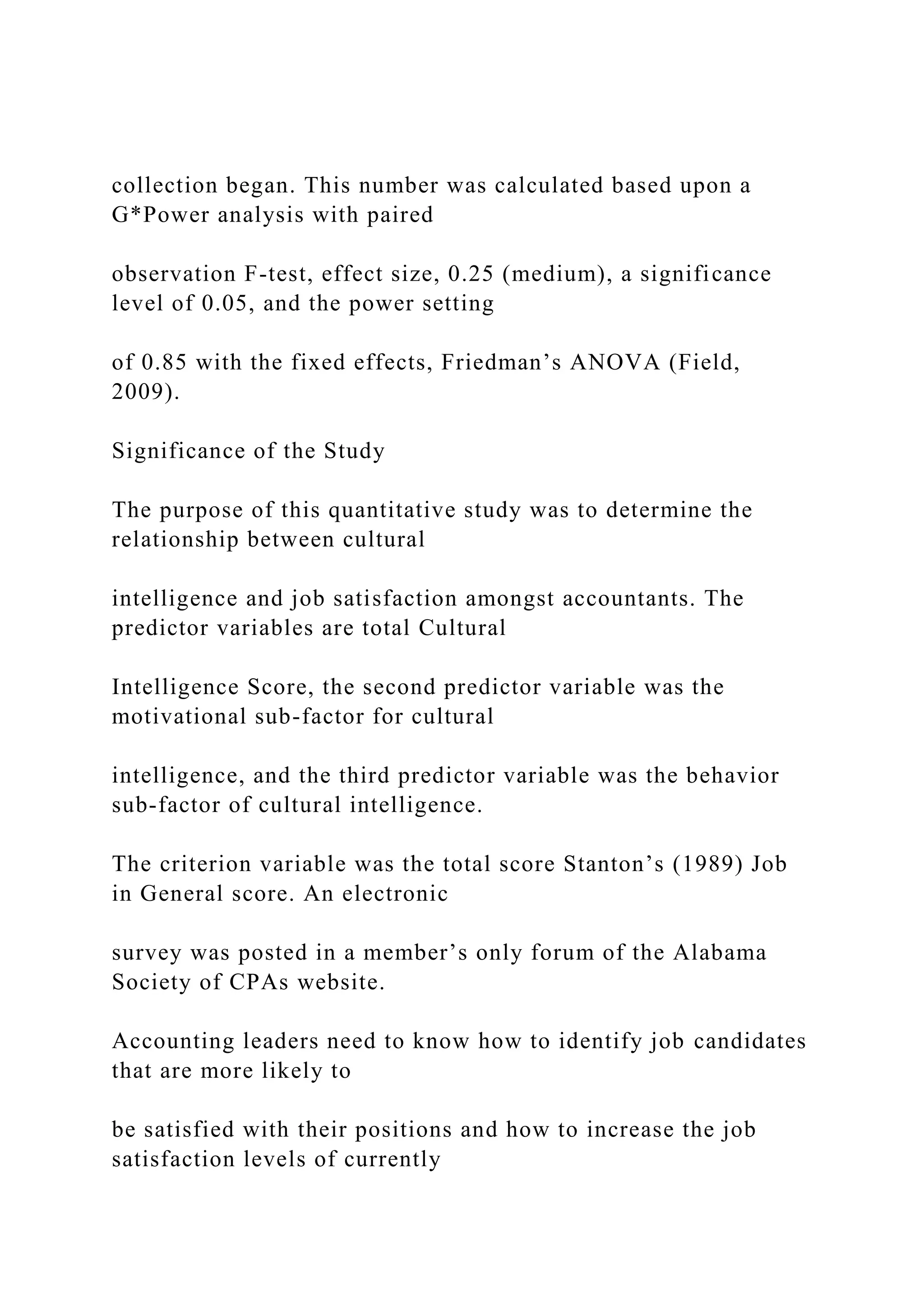 collection began. This number was calculated based upon a
G*Power analysis with paired
observation F-test, effect size, 0.25 (medium), a significance
level of 0.05, and the power setting
of 0.85 with the fixed effects, Friedman’s ANOVA (Field,
2009).
Significance of the Study
The purpose of this quantitative study was to determine the
relationship between cultural
intelligence and job satisfaction amongst accountants. The
predictor variables are total Cultural
Intelligence Score, the second predictor variable was the
motivational sub-factor for cultural
intelligence, and the third predictor variable was the behavior
sub-factor of cultural intelligence.
The criterion variable was the total score Stanton’s (1989) Job
in General score. An electronic
survey was posted in a member’s only forum of the Alabama
Society of CPAs website.
Accounting leaders need to know how to identify job candidates
that are more likely to
be satisfied with their positions and how to increase the job
satisfaction levels of currently
 