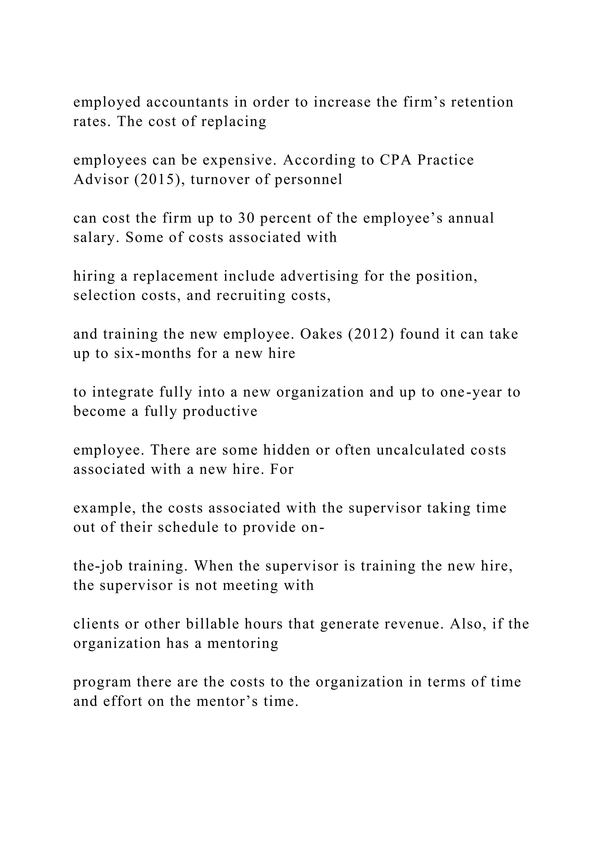 employed accountants in order to increase the firm’s retention
rates. The cost of replacing
employees can be expensive. According to CPA Practice
Advisor (2015), turnover of personnel
can cost the firm up to 30 percent of the employee’s annual
salary. Some of costs associated with
hiring a replacement include advertising for the position,
selection costs, and recruiting costs,
and training the new employee. Oakes (2012) found it can take
up to six-months for a new hire
to integrate fully into a new organization and up to one-year to
become a fully productive
employee. There are some hidden or often uncalculated costs
associated with a new hire. For
example, the costs associated with the supervisor taking time
out of their schedule to provide on-
the-job training. When the supervisor is training the new hire,
the supervisor is not meeting with
clients or other billable hours that generate revenue. Also, if the
organization has a mentoring
program there are the costs to the organization in terms of time
and effort on the mentor’s time.
 