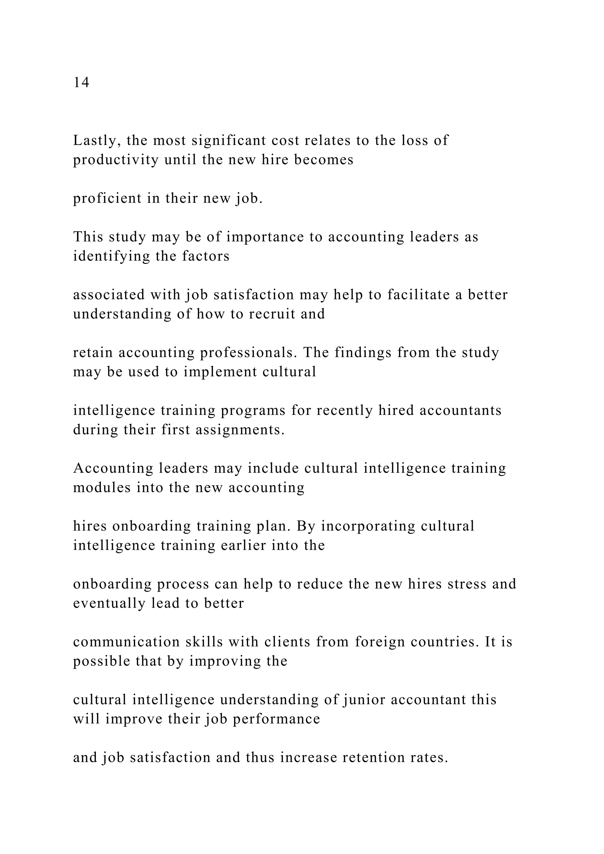 14
Lastly, the most significant cost relates to the loss of
productivity until the new hire becomes
proficient in their new job.
This study may be of importance to accounting leaders as
identifying the factors
associated with job satisfaction may help to facilitate a better
understanding of how to recruit and
retain accounting professionals. The findings from the study
may be used to implement cultural
intelligence training programs for recently hired accountants
during their first assignments.
Accounting leaders may include cultural intelligence training
modules into the new accounting
hires onboarding training plan. By incorporating cultural
intelligence training earlier into the
onboarding process can help to reduce the new hires stress and
eventually lead to better
communication skills with clients from foreign countries. It is
possible that by improving the
cultural intelligence understanding of junior accountant this
will improve their job performance
and job satisfaction and thus increase retention rates.
 