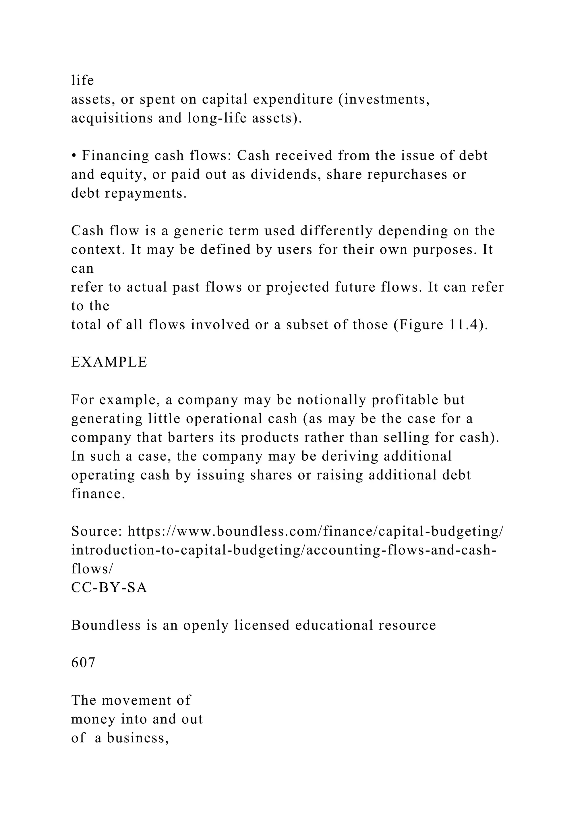 life
assets, or spent on capital expenditure (investments,
acquisitions and long-life assets).
• Financing cash flows: Cash received from the issue of debt
and equity, or paid out as dividends, share repurchases or
debt repayments.
Cash flow is a generic term used differently depending on the
context. It may be defined by users for their own purposes. It
can
refer to actual past flows or projected future flows. It can refer
to the
total of all flows involved or a subset of those (Figure 11.4).
EXAMPLE
For example, a company may be notionally profitable but
generating little operational cash (as may be the case for a
company that barters its products rather than selling for cash).
In such a case, the company may be deriving additional
operating cash by issuing shares or raising additional debt
finance.
Source: https://www.boundless.com/finance/capital-budgeting/
introduction-to-capital-budgeting/accounting-flows-and-cash-
flows/
CC-BY-SA
Boundless is an openly licensed educational resource
607
The movement of
money into and out
of a business,
 