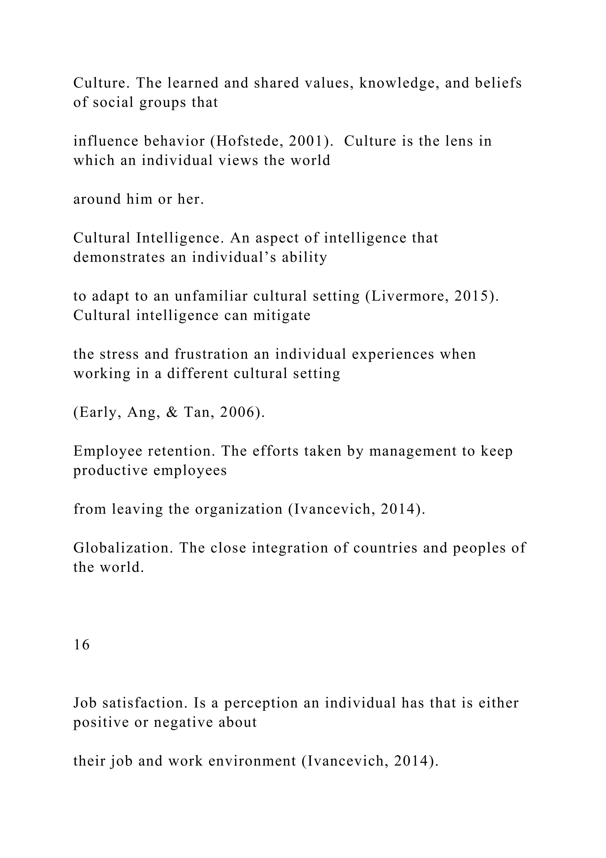 Culture. The learned and shared values, knowledge, and beliefs
of social groups that
influence behavior (Hofstede, 2001). Culture is the lens in
which an individual views the world
around him or her.
Cultural Intelligence. An aspect of intelligence that
demonstrates an individual’s ability
to adapt to an unfamiliar cultural setting (Livermore, 2015).
Cultural intelligence can mitigate
the stress and frustration an individual experiences when
working in a different cultural setting
(Early, Ang, & Tan, 2006).
Employee retention. The efforts taken by management to keep
productive employees
from leaving the organization (Ivancevich, 2014).
Globalization. The close integration of countries and peoples of
the world.
16
Job satisfaction. Is a perception an individual has that is either
positive or negative about
their job and work environment (Ivancevich, 2014).
 