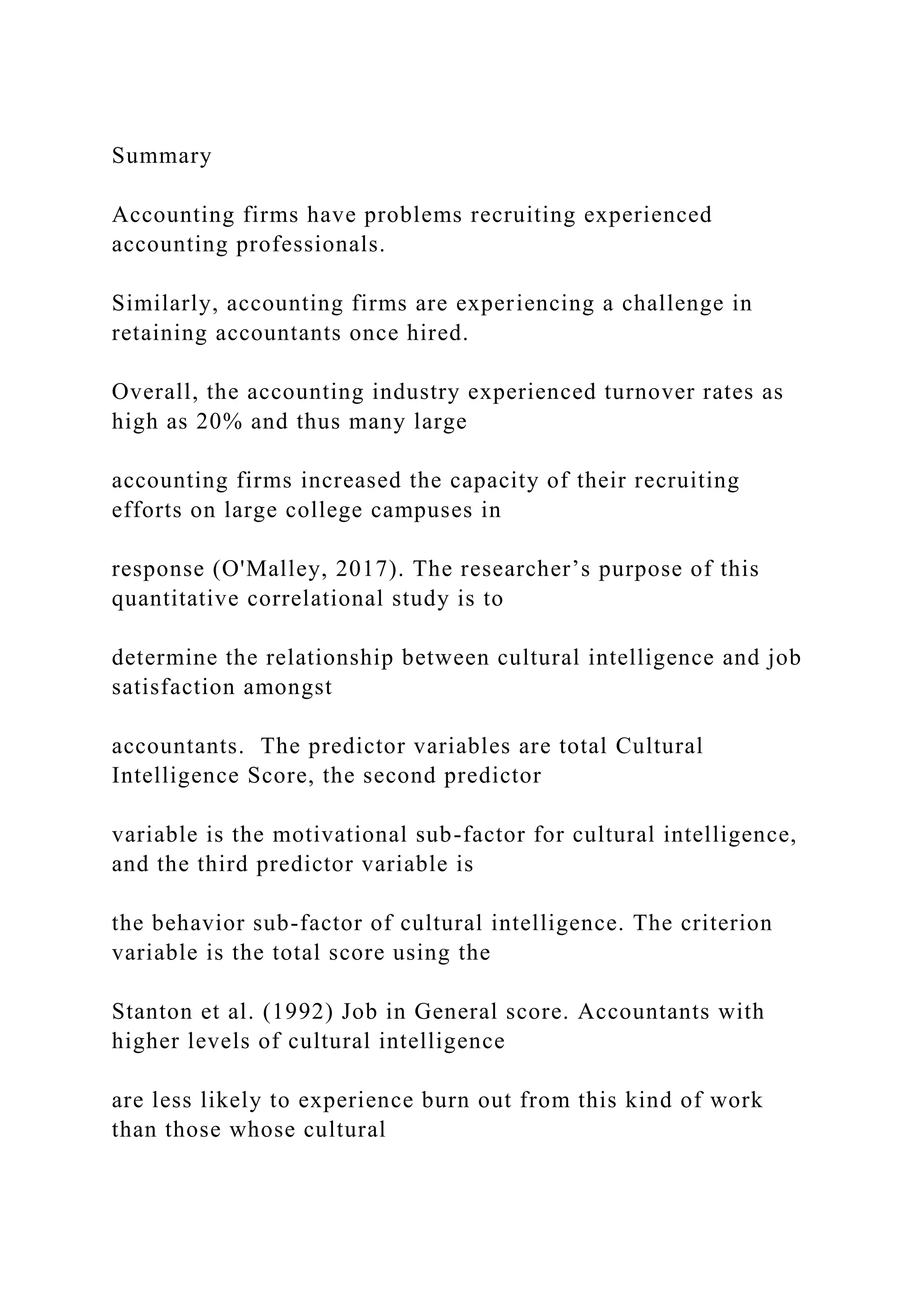 Summary
Accounting firms have problems recruiting experienced
accounting professionals.
Similarly, accounting firms are experiencing a challenge in
retaining accountants once hired.
Overall, the accounting industry experienced turnover rates as
high as 20% and thus many large
accounting firms increased the capacity of their recruiting
efforts on large college campuses in
response (O'Malley, 2017). The researcher’s purpose of this
quantitative correlational study is to
determine the relationship between cultural intelligence and job
satisfaction amongst
accountants. The predictor variables are total Cultural
Intelligence Score, the second predictor
variable is the motivational sub-factor for cultural intelligence,
and the third predictor variable is
the behavior sub-factor of cultural intelligence. The criterion
variable is the total score using the
Stanton et al. (1992) Job in General score. Accountants with
higher levels of cultural intelligence
are less likely to experience burn out from this kind of work
than those whose cultural
 