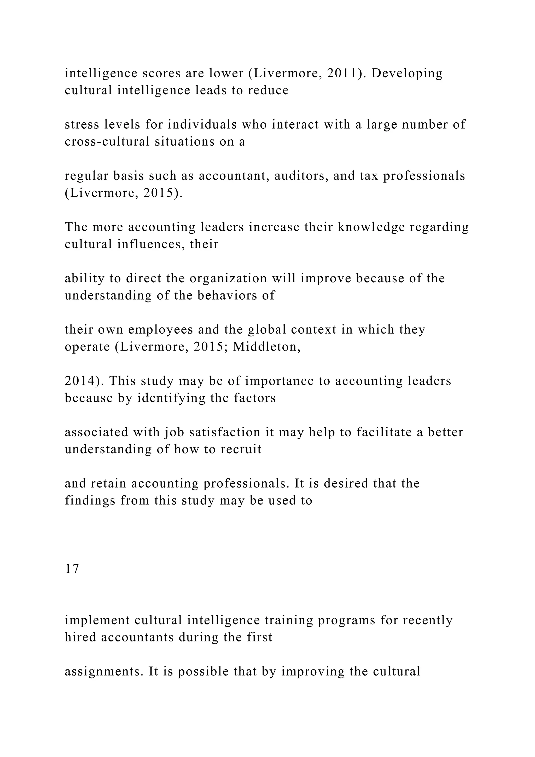 intelligence scores are lower (Livermore, 2011). Developing
cultural intelligence leads to reduce
stress levels for individuals who interact with a large number of
cross-cultural situations on a
regular basis such as accountant, auditors, and tax professionals
(Livermore, 2015).
The more accounting leaders increase their knowledge regarding
cultural influences, their
ability to direct the organization will improve because of the
understanding of the behaviors of
their own employees and the global context in which they
operate (Livermore, 2015; Middleton,
2014). This study may be of importance to accounting leaders
because by identifying the factors
associated with job satisfaction it may help to facilitate a better
understanding of how to recruit
and retain accounting professionals. It is desired that the
findings from this study may be used to
17
implement cultural intelligence training programs for recently
hired accountants during the first
assignments. It is possible that by improving the cultural
 