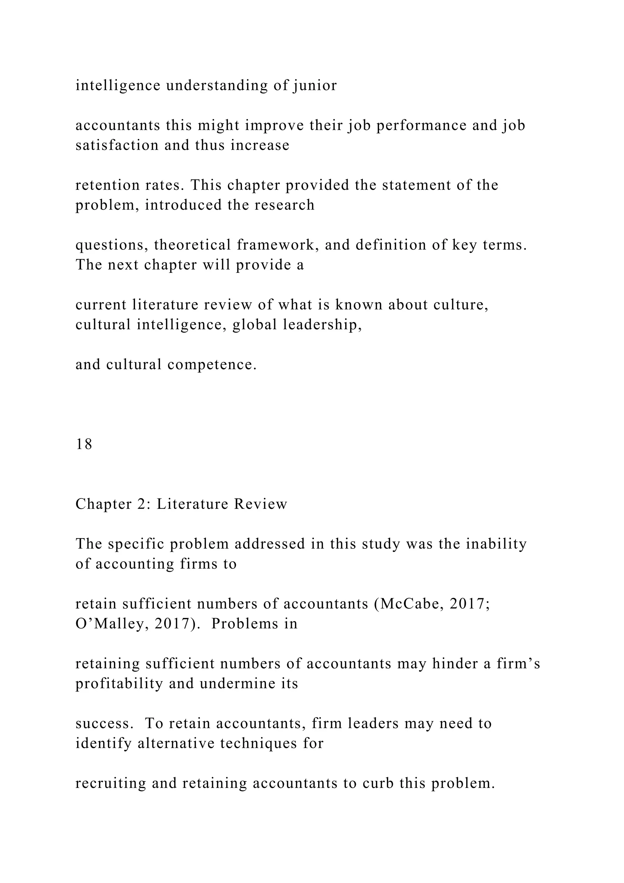 intelligence understanding of junior
accountants this might improve their job performance and job
satisfaction and thus increase
retention rates. This chapter provided the statement of the
problem, introduced the research
questions, theoretical framework, and definition of key terms.
The next chapter will provide a
current literature review of what is known about culture,
cultural intelligence, global leadership,
and cultural competence.
18
Chapter 2: Literature Review
The specific problem addressed in this study was the inability
of accounting firms to
retain sufficient numbers of accountants (McCabe, 2017;
O’Malley, 2017). Problems in
retaining sufficient numbers of accountants may hinder a firm’s
profitability and undermine its
success. To retain accountants, firm leaders may need to
identify alternative techniques for
recruiting and retaining accountants to curb this problem.
 