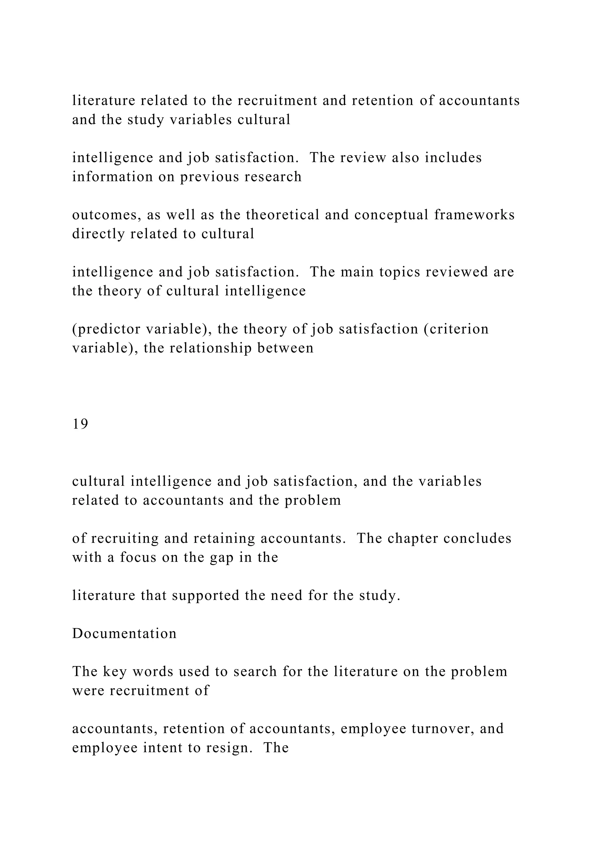 literature related to the recruitment and retention of accountants
and the study variables cultural
intelligence and job satisfaction. The review also includes
information on previous research
outcomes, as well as the theoretical and conceptual frameworks
directly related to cultural
intelligence and job satisfaction. The main topics reviewed are
the theory of cultural intelligence
(predictor variable), the theory of job satisfaction (criterion
variable), the relationship between
19
cultural intelligence and job satisfaction, and the variables
related to accountants and the problem
of recruiting and retaining accountants. The chapter concludes
with a focus on the gap in the
literature that supported the need for the study.
Documentation
The key words used to search for the literature on the problem
were recruitment of
accountants, retention of accountants, employee turnover, and
employee intent to resign. The
 