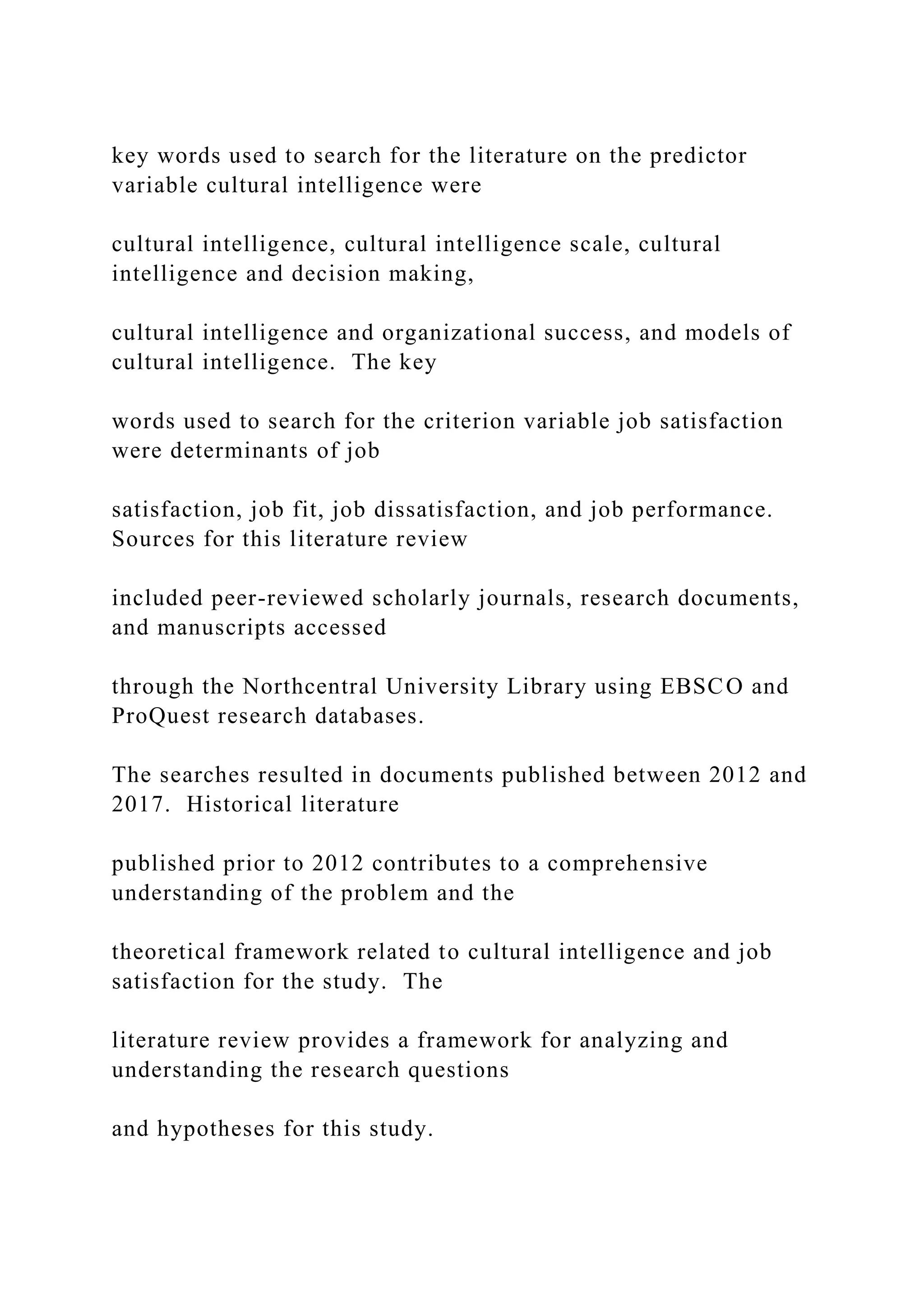 key words used to search for the literature on the predictor
variable cultural intelligence were
cultural intelligence, cultural intelligence scale, cultural
intelligence and decision making,
cultural intelligence and organizational success, and models of
cultural intelligence. The key
words used to search for the criterion variable job satisfaction
were determinants of job
satisfaction, job fit, job dissatisfaction, and job performance.
Sources for this literature review
included peer-reviewed scholarly journals, research documents,
and manuscripts accessed
through the Northcentral University Library using EBSCO and
ProQuest research databases.
The searches resulted in documents published between 2012 and
2017. Historical literature
published prior to 2012 contributes to a comprehensive
understanding of the problem and the
theoretical framework related to cultural intelligence and job
satisfaction for the study. The
literature review provides a framework for analyzing and
understanding the research questions
and hypotheses for this study.
 