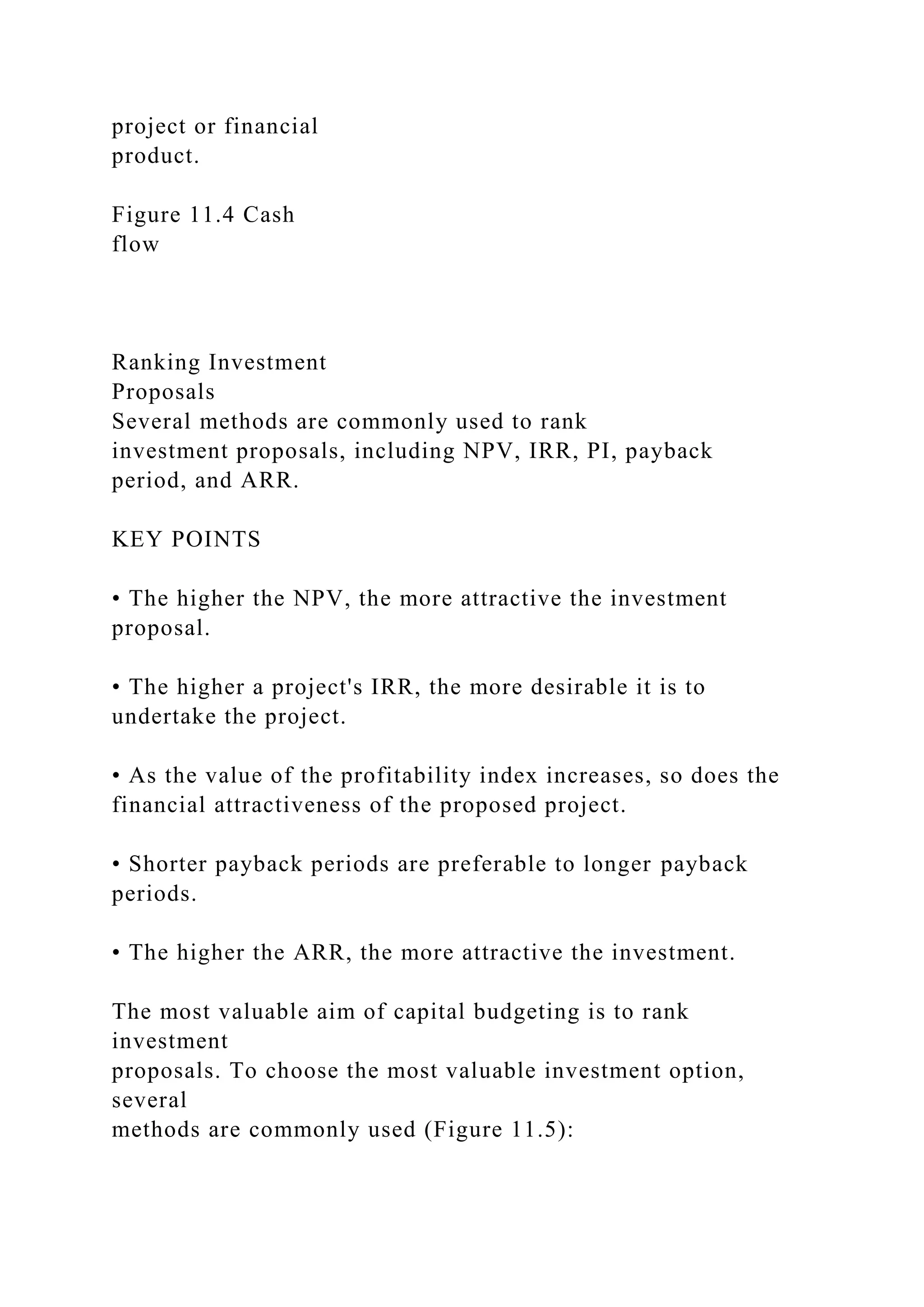 project or financial
product.
Figure 11.4 Cash
flow
Ranking Investment
Proposals
Several methods are commonly used to rank
investment proposals, including NPV, IRR, PI, payback
period, and ARR.
KEY POINTS
• The higher the NPV, the more attractive the investment
proposal.
• The higher a project's IRR, the more desirable it is to
undertake the project.
• As the value of the profitability index increases, so does the
financial attractiveness of the proposed project.
• Shorter payback periods are preferable to longer payback
periods.
• The higher the ARR, the more attractive the investment.
The most valuable aim of capital budgeting is to rank
investment
proposals. To choose the most valuable investment option,
several
methods are commonly used (Figure 11.5):
 