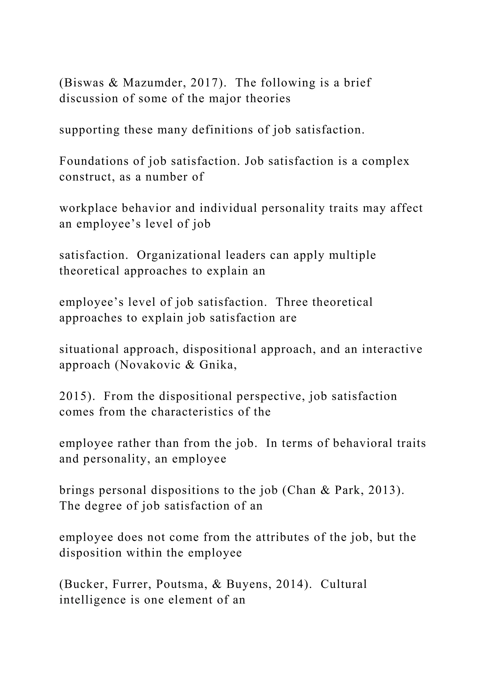 (Biswas & Mazumder, 2017). The following is a brief
discussion of some of the major theories
supporting these many definitions of job satisfaction.
Foundations of job satisfaction. Job satisfaction is a complex
construct, as a number of
workplace behavior and individual personality traits may affect
an employee’s level of job
satisfaction. Organizational leaders can apply multiple
theoretical approaches to explain an
employee’s level of job satisfaction. Three theoretical
approaches to explain job satisfaction are
situational approach, dispositional approach, and an interactive
approach (Novakovic & Gnika,
2015). From the dispositional perspective, job satisfaction
comes from the characteristics of the
employee rather than from the job. In terms of behavioral traits
and personality, an employee
brings personal dispositions to the job (Chan & Park, 2013).
The degree of job satisfaction of an
employee does not come from the attributes of the job, but the
disposition within the employee
(Bucker, Furrer, Poutsma, & Buyens, 2014). Cultural
intelligence is one element of an
 