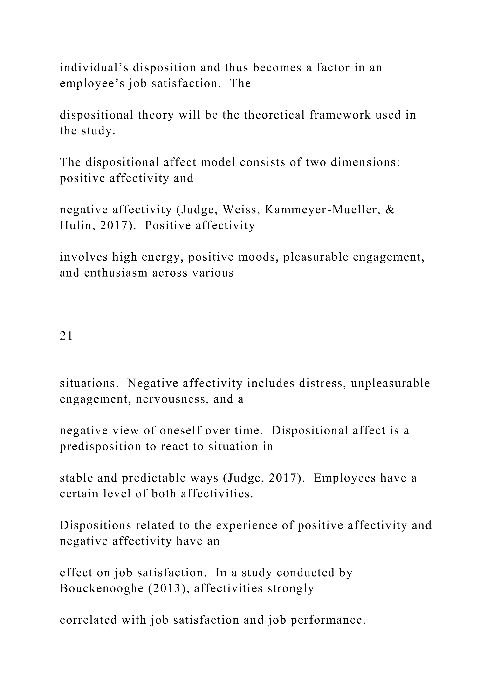 individual’s disposition and thus becomes a factor in an
employee’s job satisfaction. The
dispositional theory will be the theoretical framework used in
the study.
The dispositional affect model consists of two dimensions:
positive affectivity and
negative affectivity (Judge, Weiss, Kammeyer-Mueller, &
Hulin, 2017). Positive affectivity
involves high energy, positive moods, pleasurable engagement,
and enthusiasm across various
21
situations. Negative affectivity includes distress, unpleasurable
engagement, nervousness, and a
negative view of oneself over time. Dispositional affect is a
predisposition to react to situation in
stable and predictable ways (Judge, 2017). Employees have a
certain level of both affectivities.
Dispositions related to the experience of positive affectivity and
negative affectivity have an
effect on job satisfaction. In a study conducted by
Bouckenooghe (2013), affectivities strongly
correlated with job satisfaction and job performance.
 