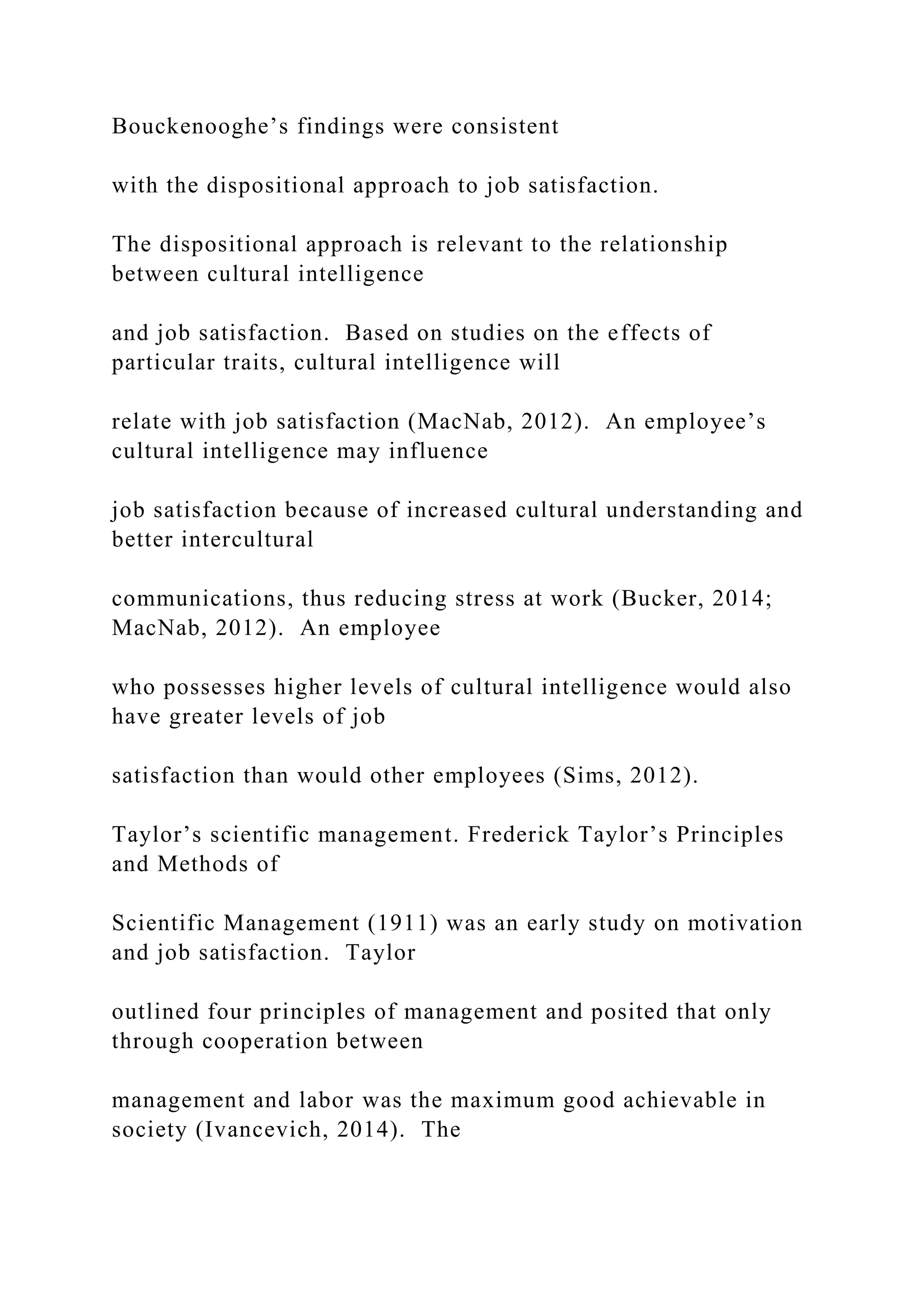 Bouckenooghe’s findings were consistent
with the dispositional approach to job satisfaction.
The dispositional approach is relevant to the relationship
between cultural intelligence
and job satisfaction. Based on studies on the effects of
particular traits, cultural intelligence will
relate with job satisfaction (MacNab, 2012). An employee’s
cultural intelligence may influence
job satisfaction because of increased cultural understanding and
better intercultural
communications, thus reducing stress at work (Bucker, 2014;
MacNab, 2012). An employee
who possesses higher levels of cultural intelligence would also
have greater levels of job
satisfaction than would other employees (Sims, 2012).
Taylor’s scientific management. Frederick Taylor’s Principles
and Methods of
Scientific Management (1911) was an early study on motivation
and job satisfaction. Taylor
outlined four principles of management and posited that only
through cooperation between
management and labor was the maximum good achievable in
society (Ivancevich, 2014). The
 