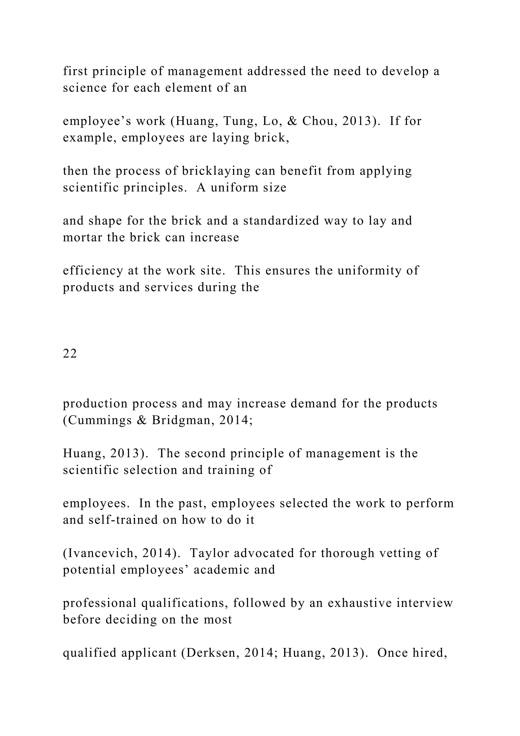 first principle of management addressed the need to develop a
science for each element of an
employee’s work (Huang, Tung, Lo, & Chou, 2013). If for
example, employees are laying brick,
then the process of bricklaying can benefit from applying
scientific principles. A uniform size
and shape for the brick and a standardized way to lay and
mortar the brick can increase
efficiency at the work site. This ensures the uniformity of
products and services during the
22
production process and may increase demand for the products
(Cummings & Bridgman, 2014;
Huang, 2013). The second principle of management is the
scientific selection and training of
employees. In the past, employees selected the work to perform
and self-trained on how to do it
(Ivancevich, 2014). Taylor advocated for thorough vetting of
potential employees’ academic and
professional qualifications, followed by an exhaustive interview
before deciding on the most
qualified applicant (Derksen, 2014; Huang, 2013). Once hired,
 