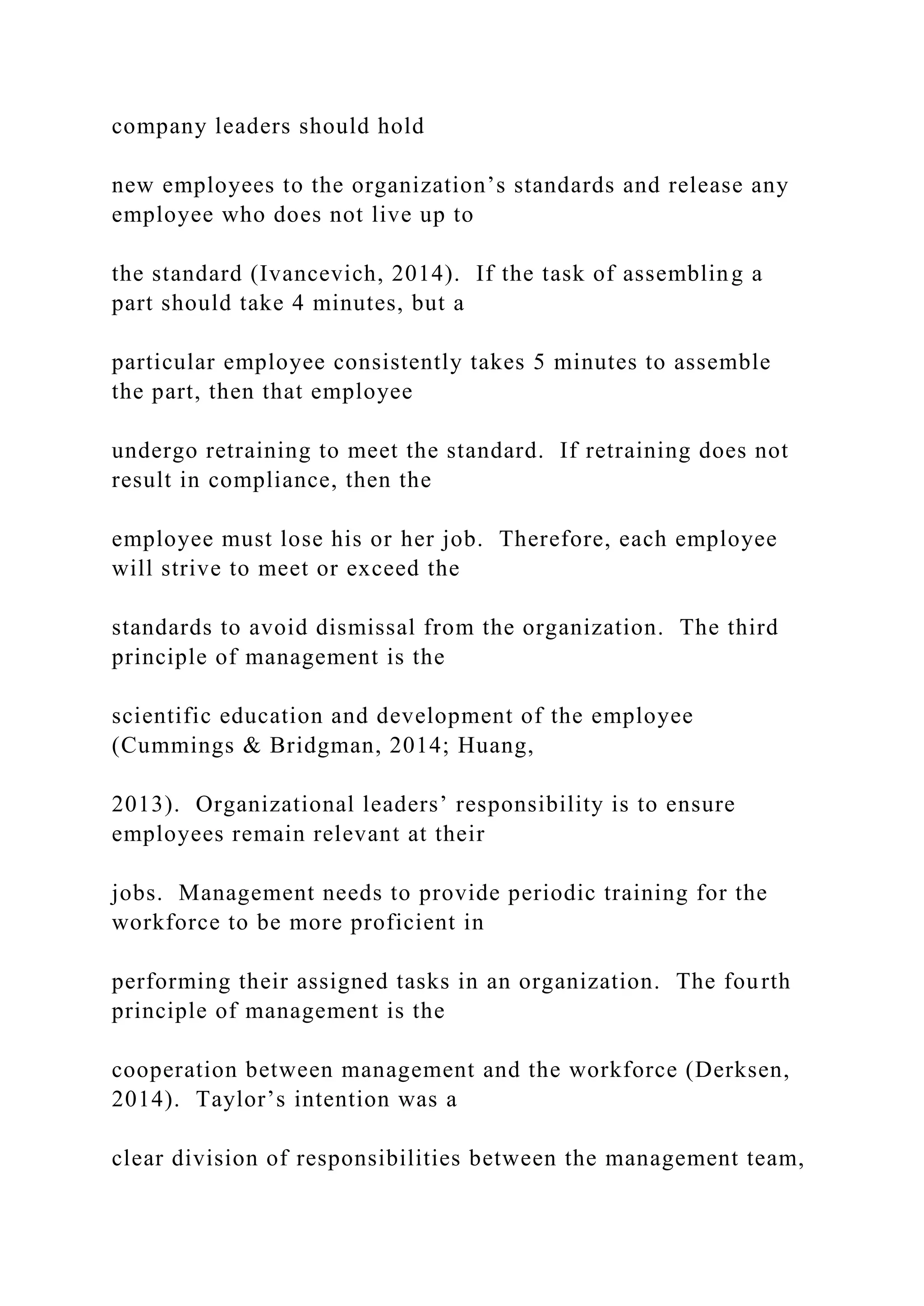 company leaders should hold
new employees to the organization’s standards and release any
employee who does not live up to
the standard (Ivancevich, 2014). If the task of assembling a
part should take 4 minutes, but a
particular employee consistently takes 5 minutes to assemble
the part, then that employee
undergo retraining to meet the standard. If retraining does not
result in compliance, then the
employee must lose his or her job. Therefore, each employee
will strive to meet or exceed the
standards to avoid dismissal from the organization. The third
principle of management is the
scientific education and development of the employee
(Cummings & Bridgman, 2014; Huang,
2013). Organizational leaders’ responsibility is to ensure
employees remain relevant at their
jobs. Management needs to provide periodic training for the
workforce to be more proficient in
performing their assigned tasks in an organization. The fourth
principle of management is the
cooperation between management and the workforce (Derksen,
2014). Taylor’s intention was a
clear division of responsibilities between the management team,
 
